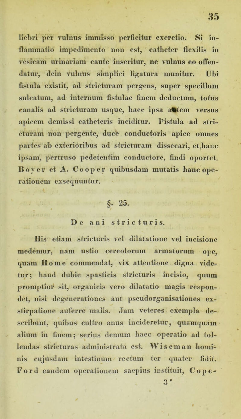 liol)ri por vulnus immisso perficitur cxcrctio. Si in- flammatio impedimento non est, catheter flexilis in vesicam urinariam caute inseritur, ne vulnus eo offen- datur, dein vulnus simplici ligatura munitur. Ubi fistula existit, ad stricturam pergens, super specillum sulcatum, ad internum fistulae finem deductum, totus canalis ad stricturam ust^ue, haec ipsa ;t%tem v^ersus apicem demissi catheteris inciditur. Ustula ad stri- cturam non pergente, duefe conductoris apice omnes partes ah exterioribus ad stricturam dissecari, et^hanc ipsam, pertruso pedetentim conductore, findi oportet. 15over et A. Cooper quibusdam mutatis hanc ope- rationem exsequuntur. §. 25. De ani stricturis. Ilis etiam stricturis vel dilatatione vel incisione medemur, nam ustio cereolorum armatorum ope, quam Home commendat, vix attentione digna vide- tur 5 haud dubie spasticis stricturis incisio, quum promptior sit, organicis vero dilatatio magis respon- det, nisi degenerationes aut pseudorganisationes ex- stir|>atione auferre malis. Jam veteres exempla de- scribunt, quibus cultro anus incideretur, qu.vmquam alium in finem; serius demum haec operatio ad tol- lendas stricturas administrata est. Wiseman homi- nis cujusdam intestinum rectum ter quater fidit. Ford eandem operationem saepius li;stituit, Cope- .3* I