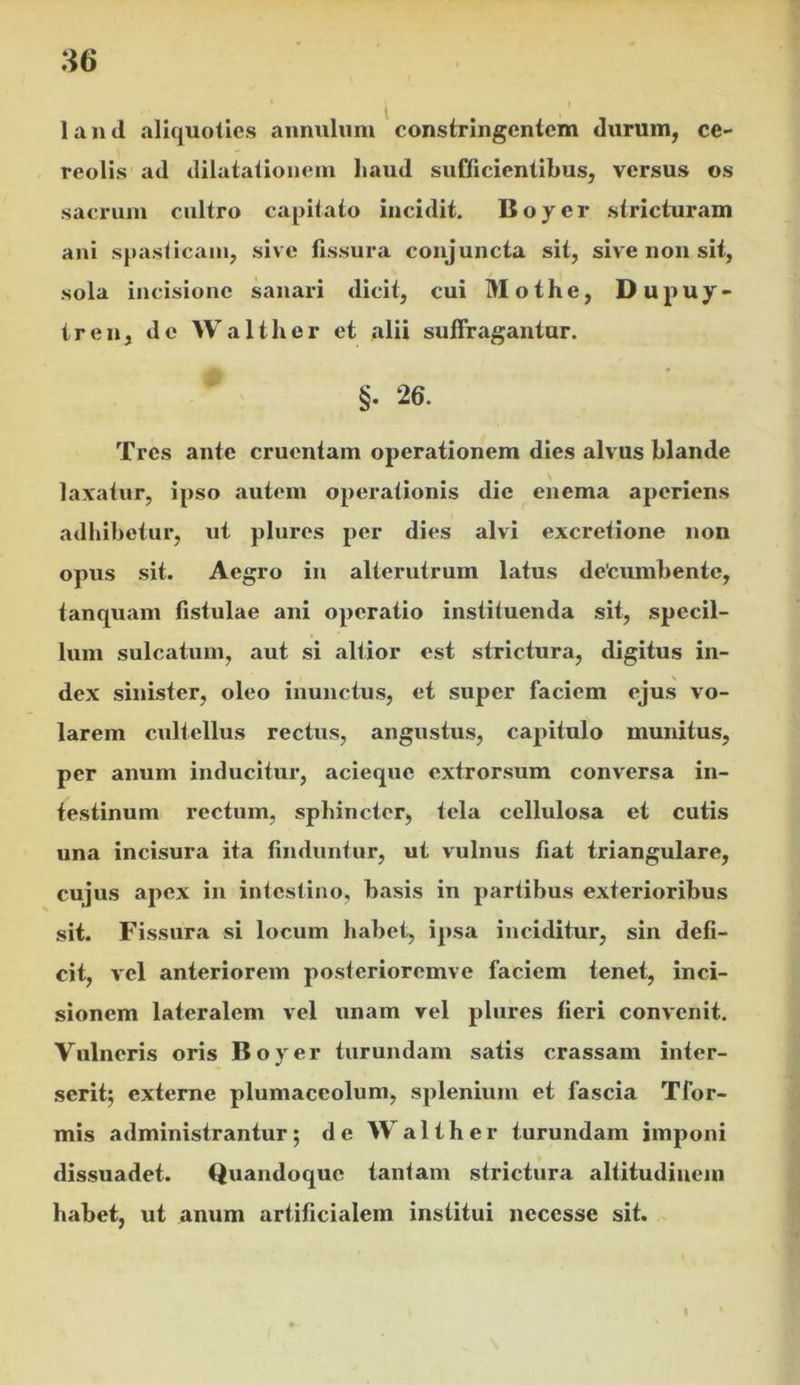 land aliquoties annulum constringentem durum, ce- reolis ad dilatationem haud sufficientibus, versus os sacrum cultro capitato incidit. Boyer stricturam ani spasticam, sive fissura conjuncta sit, sive non sit, sola incisione sanari dicit, cui Mothe, Dupuy- tren, de Wa liber et alii suffragantur. §• 26. Tres ante cruentam operationem dies alvus blande laxatur, ipso autem operationis die enema aperiens adbibetur, ut plures per dies alvi excretione non opvis sit. Aegro in alterutrum latus detumbente, tanquam fistulae ani operatio instituenda sit, specil- lum sulcatum, aut si altior est strictura, digitus in- dex sinister, oleo inunctus, et super faciem ejus vo- larem cultellus rectus, angustus, capitulo munitus, per anum inducitur, acieque extrorsum conversa in- testinum rectum, sphincter, tela cellulosa et cutis una incisura ita finduntur, ut vulnus fiat triangulare, cujus apex in intestino, basis in partibus exterioribus sit. Fissura si locum habet, ipsa inciditur, sin defi- cit, vel anteriorem posterioremve faciem tenet, inci- sionem lateralem vel unam vel plures fieri convenit. Vulneris oris Boyer turundam satis crassam inter- serit; externe plumaceolum, splenium et fascia Tfor- mis administrantur; de Waliher turundam imponi dissuadet. Quandoque tantam strictura altitudinem habet, ut anum artificialem institui necesse sit.