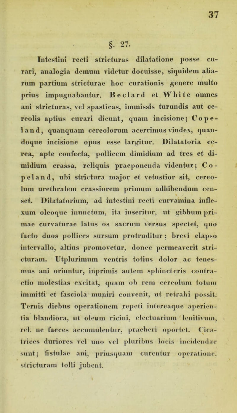 §. 27. Intestini rccii stricturas dilatatione posse cu- rari, analogia deinuin videtur docuisse, siquidem alia- rum partium stricturae hoc curationis genere multo prius impugnabantur, Beclard et White omnes ani stricturas, vel sp.asticas, immissis turundis aut ce- reolis aptius curari dicunt, quam incisione; Cope- land, quanquam cereolorum acerrimus vindex, quan- doque incisione opus esse largitur. Dilatatoria ce- rea, apte confecta, pollicem dimidium ad tres et di- midium crassa, reliquis praeponenda videntur; Co- i peland, ubi strictura major et vetustior sit, cereo- lum urethralem crassiorem primum adbibendum ceu- set. Dilatatorium, ad intestini recti curvamina infle- xum oleoque inunctum, ita inserilnr, ut gibbum pri- mae curvaturae latus os sacrum versus spectet, quo facto duos pollices sursum protruditur; brevi elapso intervallo, altius promovetur, donec permeaverit stri- cturam. IJtplurimum ventris totius dolor ac tenes- mus ani oriuntur, inprimis autem sphincteris contra- ctio molestias excitat, quam ob rein cereolum totum immitti et fasciola muniri convenit, ut retrahi possit. Ternis diebus operationem re]»eti intereaque aperien- tia blandiora, ut oleum ricini, electuai-ium ' lenitivum, rei. ne faeces accumulentur, praeberi oportet. Cica- trices duriores vel uno vel pluribus locis inci<b‘udae sunt; fistulae ani, priusquam curentur operatione, stricturam tolli jubent. /