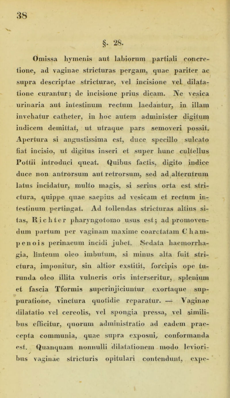 Omissa hymenis aut labiorum partiali concre- tione, ad vaginae stricturas pergam, quae pariter ac supra descriptae stricturae, vel incisione vel dilata- tione curantur; do incisione prius dicam. Ne vesica urinaria aut intestinum rectum laedantur, in illam invehatur catheter, in hoc autem administer digitum indicem demittat, ut utraque pars semoveri possit. Apertura si angustissima est, duce specillo sulcato liat incisio, ut digitus inseri et super hunc cultellus Pottii introduci queat. Quibus factis, digito indice <luce non antrorsum aut retrorsum, sed ad,alterutrum latus incidatur, multo magis, si serius orta est stri- ctura, quippe quae saepius ad vesicam et rectum in- testinum pertingat. Ad tollendas stricturas altius si- tas, Ilichter pharyngotomo usus est; ad promoven- dum partum per vaginam maxime coarctatam C’h am- penois perinaeum incidi jubet. Sedata haemorrha- gia, linteum oleo imbutum, si minus alta fuit stri- ctura, imponitur, sin altior exstitit, foi'cipis ope tu- runda oleo illita vulneris oris interseritur, splenium et fascia Tformis superinjiciuntur exortaque sup- puratione, vinctura quotidie reparatur. — Vaginae <lilatatio vel cereolis, vel spongia pressa, vel simili- bus efficitur, quorum administratio ad eadem prae- cepta communia, quae supra exposui, conformanda est. Quanquain nonnulli dilatationem modo leviori- / bus vaginae stricturis opitulari contendunt, expe-
