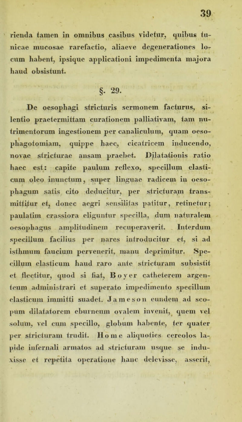 ' riciula tamen in omnibus casibus videtur, quibus tu- nicae mucosae rarefactio, aliaeve degenerationes lo- cum habent, ipsique applicationi impedimenta majora haud obsistunt. §. 29. De oesophagi stricturis sermonem facturus, si- lentio praetermittam curationem palliativam, tam nu- trimentorum ingestionem per canaliculum, quam oeso- pliagotomiam, quippe haec, cicatricem inducendo, novae stricturae ansam praebet. Djlatationis ratio haec est; capite paulum reflexo, specillum elasti- cum oleo inunctum, super linguae radicem in oeso- phagum satis cito deducitur, per stricturam trans- mittitur et, donec aegri sensililas patitur, retinetur; paulatim crassiora eliguntur specilla, dum naturalem oesophagus amplitudinem recuperaverit. Interdum specillum facilius per nares introducitur et, si ad isthmum faucium pervenerit, manu deprimitur. Spe- cillum elasticum haud raro ante stricturam subsistit et flectitur, quod si fiat, Boyer catheterem argen- teum administrari et superato impedimento s])eGilluin elasticum immitti suadet. J a m e s o n eundem ad sco- pum dilatatorem ebuineum ovalem invenit,^ quem vel solum, vcl cum specillo, globum habente, ter quater per stricturam trudit. Home aliquoties cereolos la- pide infernali armatos ad stricturam usque se indu- xisse et repetita oj*eratione hanc delevisse, asserit, S