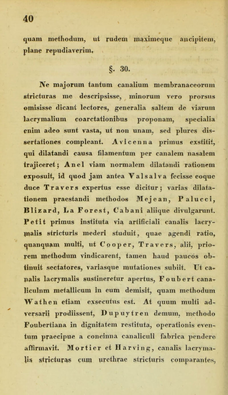 quam methodum, ut rudem maximequc aiicipheiii, plano repudiaverim, , §. 30. Ne majorum tantum canalium membranaceorum stricturas me descripsisse, minorum vero prorsus omisisse dicant lectores, generalia saltem de viarum lacrymalium coarctationibus proponam, specialia enim adeo sunt vasta, ut non unam, sed plures dis- sertationes compleant. Avlcenna primus exstitit, qui dilatandi causa filamentum per canalem nasalem trajiceret j Anel viam normalem dilatandi rationem exposuit, id quod jam antea Valsalva fecisse eoque duce T r a V e r s expertus esse dicitur 5 varias dilata- tionem praestandi methodos Mejean, Palucci, Blizard, La Forest, Cabani aliique divulgarunt. Petit primus instituta via ariificiali canalis lacry- m^lis stricturis mederi studuit, quae agendi ratio, ^uanquam multi, ut Cpoper, Travers, alii, prio- rem methodum vindicarent, tamen haud paucos ob- tinuit sectatores, variasque mutationes subiit. Ut ca- nalis lacrymalis sustineretur apertus, Foubert cana- liculum metallicum in cum demisit, quam methodum Wathen etiam exsecutus est. At quum multi ad- versarii prodiissent, Dupuytren demum, methodo Foubertiana in dignitatem restituta, operationis even- tum praecipue a concinna canaliculi fabrica pendere affirmavit. Morti er et Harving, canalis lacryma- Jis stricturas cum urethrae stricturis comparantes.