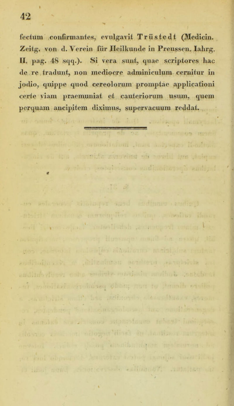fecliim confirmantes, cvnlgavit Triistcdt (Mcdicin. Zeitg. von d. Verein fiir Jleilkunde in Pi’cussen. lahrg. II. pag. 48 vera sunt, quae scriptores hac de re tradunt, non mediocre adminiculum cernitur in jodio, quippe quod cereolorum promptae applicationi certe viam praemuniat et cauteriorum usum, quem perquam ancipitem diximus, supervacuum reddat.