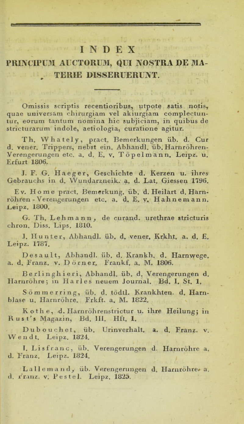 INDEX PRIIVCIPL3I AUCTORUM, QUI NOSTRA DE MA- . TERIE DISSERUTERUNT. Omissis scriptis recentioribus, ulpote satis notis, quae universam chirurgiam vel akiurgiam complectun- tur, eorum tantum nomina hic subjiciam, in quibus de stricturarum indole, aetiologia, curatione agitur. Th. Whately, pract. Bemerkungen iib. d. Cur d. vener. Trippers, nebst ein. Abhandl. iib. Harnrohren- Verengerungen etc. a. d. E, v. Topelmann. Leipz. u. Erfurt 1806. J. F. G. Haeger, Geschichte d. Kerzen u. ihres Gebrauchs in d. Wundarzneik. a. d. Lat, Giessen 1796. E V. Home pract. Bemerkung, iib. d. Heilart d. Harn- rdhren - Verengerungen etc. a. d. E. y. Hahnemann, Eeipz. 1000. G. Th. Lehmann, de curand. urethrae stricturis chron. Diss. Lips. 1810. .1, Hunter, Abhandl. iib. d. vener. Krkht. a. d. £. Leipz. 1787. Des au It, Abhandl. iib. d. Krankh. d. Harnwege. a. d. Franz. v. D orner. Frankf, a. M. 1806. B e rl i n gh i e r i, Abhandl. iib. d. Verengerungen d. II arnrdhre; in Harles neuem Journal. Bd. 1. St. 1, Sommerring, iib. d. tddtl. Krankhten. d. Harn- hlase u. Ilarnrohre. Frkft. a. M. 1822, s Kothe, d. Harnrolirenstrictur u. ihre Heilung; in Kust’s Magazin, Bd. 111. Hft, 1. Duboiichel, iib. Urinverhalt. a. d. Franz. v. VV e n d t. Leipz. 1824. I. I^isfranc, iib. Verengerungen d. Harnrohre a. d. Franz. Leipz. 1824. Lallem and, iib. Verengerungen d. Harurdhre» a. d. Fr.inz. v. Feslel. Leipz. 1825.