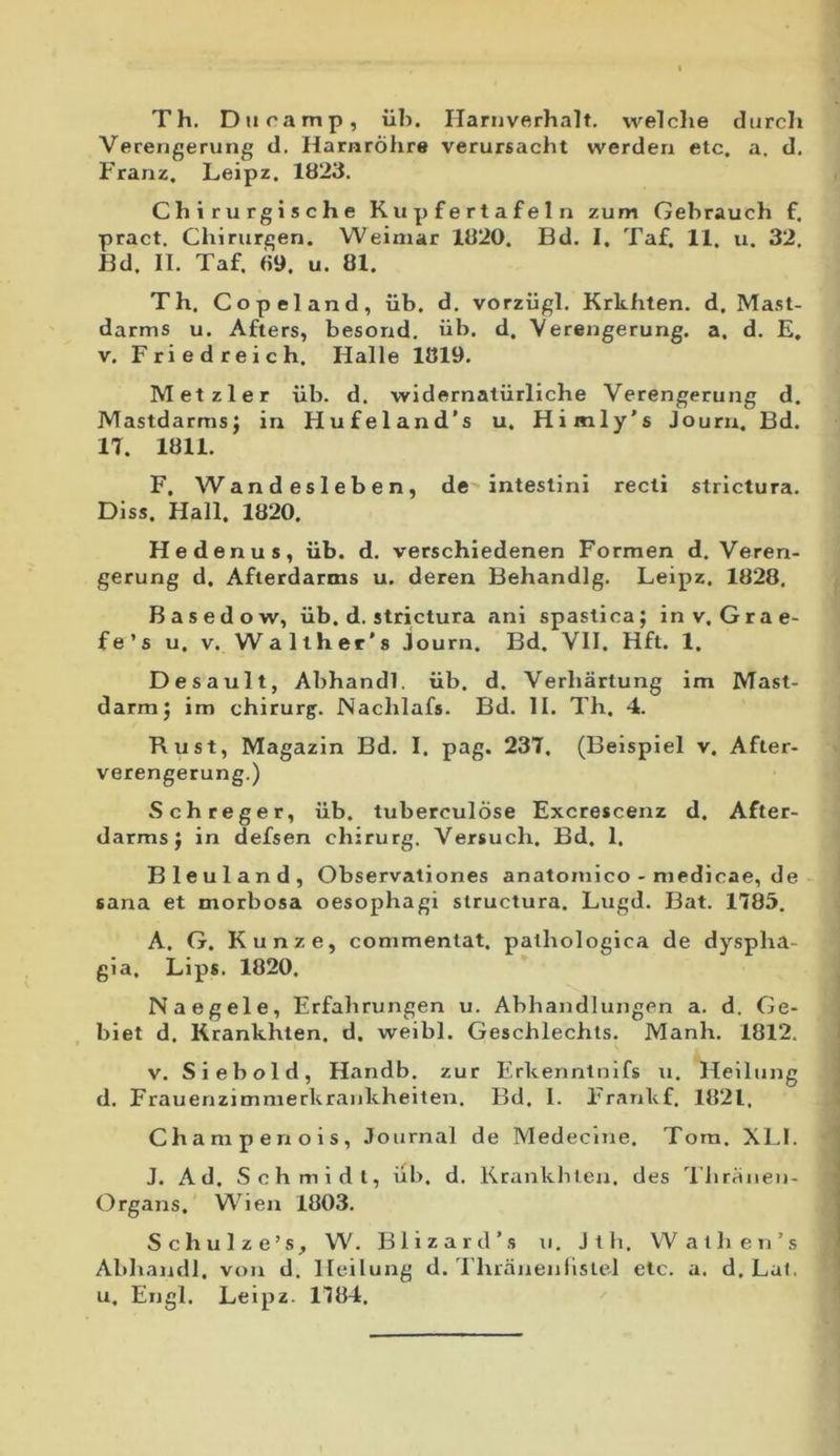 Th. Duramp, iib. Harnverhalt. welclie durch Verengerung d. Hamrohre verursacht werderi etc. a. d. Franz, Leipz. 1823. Chirurgische K u p f e r t a f e 1 n zum Gebrauch f. pract. Chirurgen. Weimar 1820. Bd. I, Taf. 11. u. 32. Bd. II. Taf. 69. u. 81. Th, Copeland, iib. d. vorziigl. Krkhten. d, Ma.st- darms u. Afters, besond. iib. d, Verengerung. a, d. E, V. Friedreich. Halle 1819. Metzler iib. d. widernaliirliche Verengerung d. Mastdarmsj in Hufeland’s u. Himly’s Journ. Bd. IT. 1811. F. Wandesleben, de intestini recti strictura. Diss. Hali. 1820. He denus, iib, d. verschiedenen Formen d. Veren- gerung d. Afterdartns u. deren Behandlg. Leipz. 1828, Basedow, iib. d. strictura ani spastica; inv, Grae- fe’s u. V. Walther's Journ. Bd. VII. Hft. 1. Desault, Abhandi. iib. d. Verbartung im JVTast- darm; im chirurg. Nachlafs. Bd. II. Th. 4. Kust, Magazin Bd. I. pag. 23T. (Beispiel v. After- verengerung.) Schreger, iib. tuberculose Excrescenz d. After- darms; in defsen chirurg. Versuch. Bd. 1. Bleuland, Observationes anatomico - medicae, de sana et morbosa oesophagi structura. Lugd. Bat. 1785. A. G. Kunze, commenlat. pathologica de dyspha- gia, Lips. 1820. Naegele, Erfahrungen u. Abhandlungen a. d. Ge- biet d. Krankhten. d. weibl. Geschlechts. Manh. 1812. V. Siebold, Handb. zur Erkenntnifs u, Heiliing d. Frauenzimnierkraiikheiten. Bd. 1. Frankf. 1821, Champeriois, Journal de Medeclne. Tora. XLI. J. Ad. Schmldl, iib. d. Krankblen. des Thriinen- Organs, Wien 1803. Schulze’s_, V\'. Blizard’s u. Jth. VVathen’s Abhandi. von d. lleilung d. Thranenlislel etc. a. d, Lai. u, Engl. Leipz. 1T84.