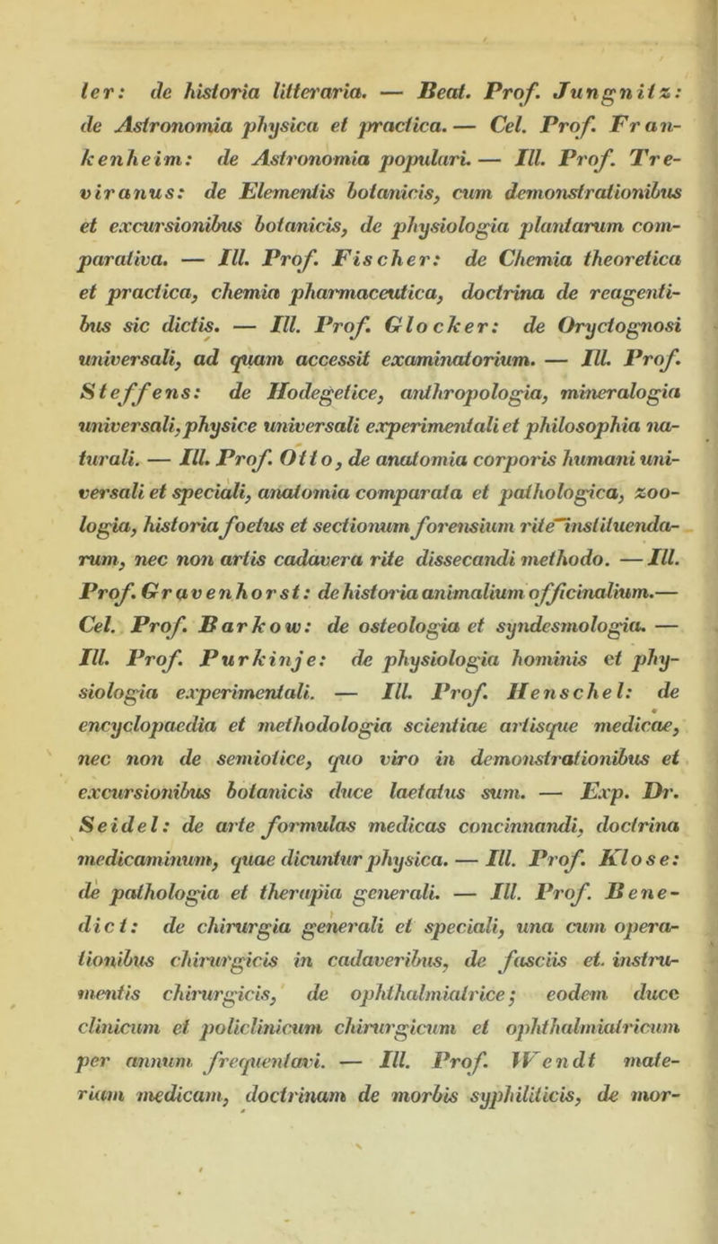 ler: de historia litteraria, — Beat. Prof. Jungnitz: de Astronomia physica et practica.— Cei. Prof. Fran- kenheim: de Astronomia populari.— Jll. Prof. Tre- viranus: de Elementis botanicis, cum demonstrationibus et e.vcui'sioniius botanicis, de physiologia plantarum com- parativa. — III. Prof. Fis cher: de Chemia theoretica et practica, chemia pharmaceutica, doctrina de reagenti- bus sic dictis. — IU. Prof. Glocker: de Oryctognosi universali, ad tpmm accessit examinatorium. — IU. Prof, Steffens: de Ilodegetice, anihropologia, miner alogia universali, physice universali experirneiiiali et philosophia na- turali. — IU. Prof Otto, de anatomia corporis hximani uni- versali et speciali, aiudomia comparata et pathologica, zoo- logia, historia foetus et sectionum forensium rite“instituenda- rum, nec non artis cadavera rite dissecandi methodo. —IU. Prof. Gravenhorst: dehistoinaanimalium offcinalium.— Cei. Prof. Barkow: de osteologia et syndesmologia. — IU. Prof. Purkinje: de physiologia hominis et phy- siologia e.iperimentali. — IU. Prof. Hensche l: de encyclopaedia et methodologia scientiae ariisque medicae, nec non de semioiice, quo viro in demonstrationibus et excursionibus botanicis duce laetatus sum. — E.rp. Dr. Seidel: de arte formulas medicas concinnandi, doctrina medicamhmm, quae dicuntur physica. — IU. Prof. Flo se: de palhologia et therapia generali. — IU. Prof. Bene- dict: de chirurgia gemrali et speciali, una cum operon tionibus chhurgicis in cadaveribus, de fasciis et. instru- mentis chhmrgicis, de ophihalmiatrice ^ eodem ducc clinicum ei policlinicum chirurgicum et ophthalmiatricum per armum frequentavi. — IU. Prof. IFendt mate- rium medicam, doctrinam de morbis syphiliticis, de mor-