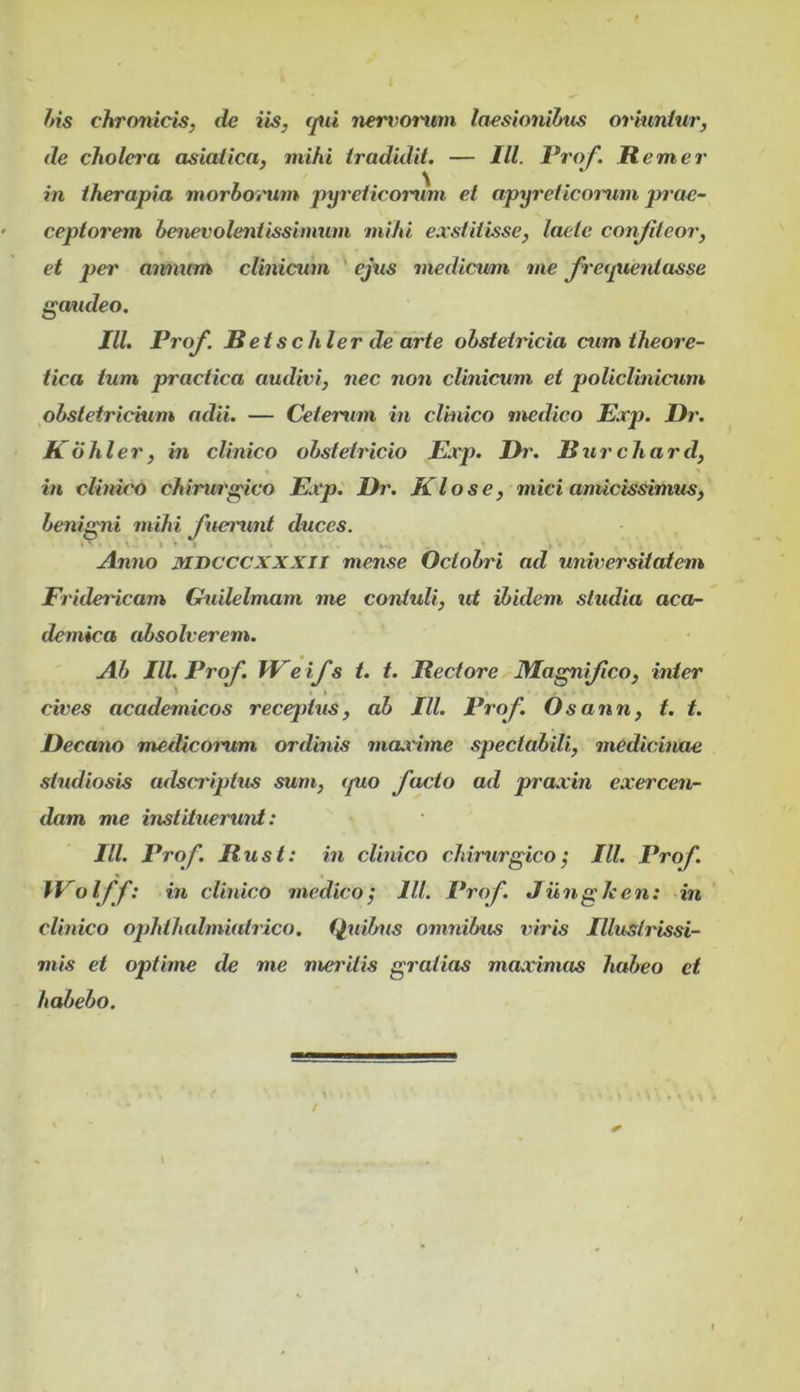 ftis chronicis, de iis, tjui nervonam laesionibus oriuntur, de cholera asiatica, mihi tradidit. — IU. Prof. Rem er in therapia morboinim pyreticornm et apyreticomim prae- ceptorem benevolentissimum mihi exstitisse, lacte conJUeor, et per ammm clinicum ejus medicum me fretpienlasse gaudeo. IU. Prof. B etschier de arte obstetricia cum theore- tica tum practica audivi, nec non clinicum et policlinicum obstetricium adii. — Ceterum in clinico medico Exp. Dr. Kdhler, in clinico obstetricio Exp. Dr. Burchard, in clinico chirurgico Exp. Dr. Klose, mici amicissimus, benigni mihi fuerunt duces. 1 • V * • 1 k- Anno Mvcccxxxii mense Octobri ad universitatem FrideiHcam Ghiilelmam me contuli, ut ibidem studia aca- demica absolverem. Ab IU. Prof. Weifs t. t. Rectore Magnfico, inter cives academicos recejdus, ab IU. Prof. Osann, t. t. Decano medicomm ordinis maxime spectahili, medicinae studiosis adscriptus sum, tpio facto ad praxin exercen- dam me instituerunt: IU. Prof. Rust: in clinico chirurgico; IU. Prof. W olff: in clinico medico; IU. Prof. JiingIcen: in clinico ophlhalmiatrico. (piilms omnibus txiris Illustrissi- mis et optime de me meritis gratias maximas habeo et habebo.