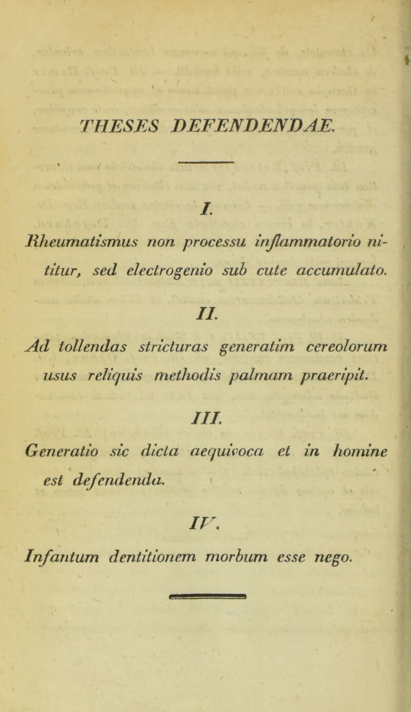 THESES DEFENDENDAE, /. $ Rheumatismus non processu injlammatorio ni- titur, sed electrogenio sub cute accumulato. II. Ad tollendas stricturas generatim cereolorum usus reliquis methodis palmam praeripit. III Generatio sic dicta aequicoca et in homine est defendenda. < IV. Infantum dentitionem morbum esse nego.