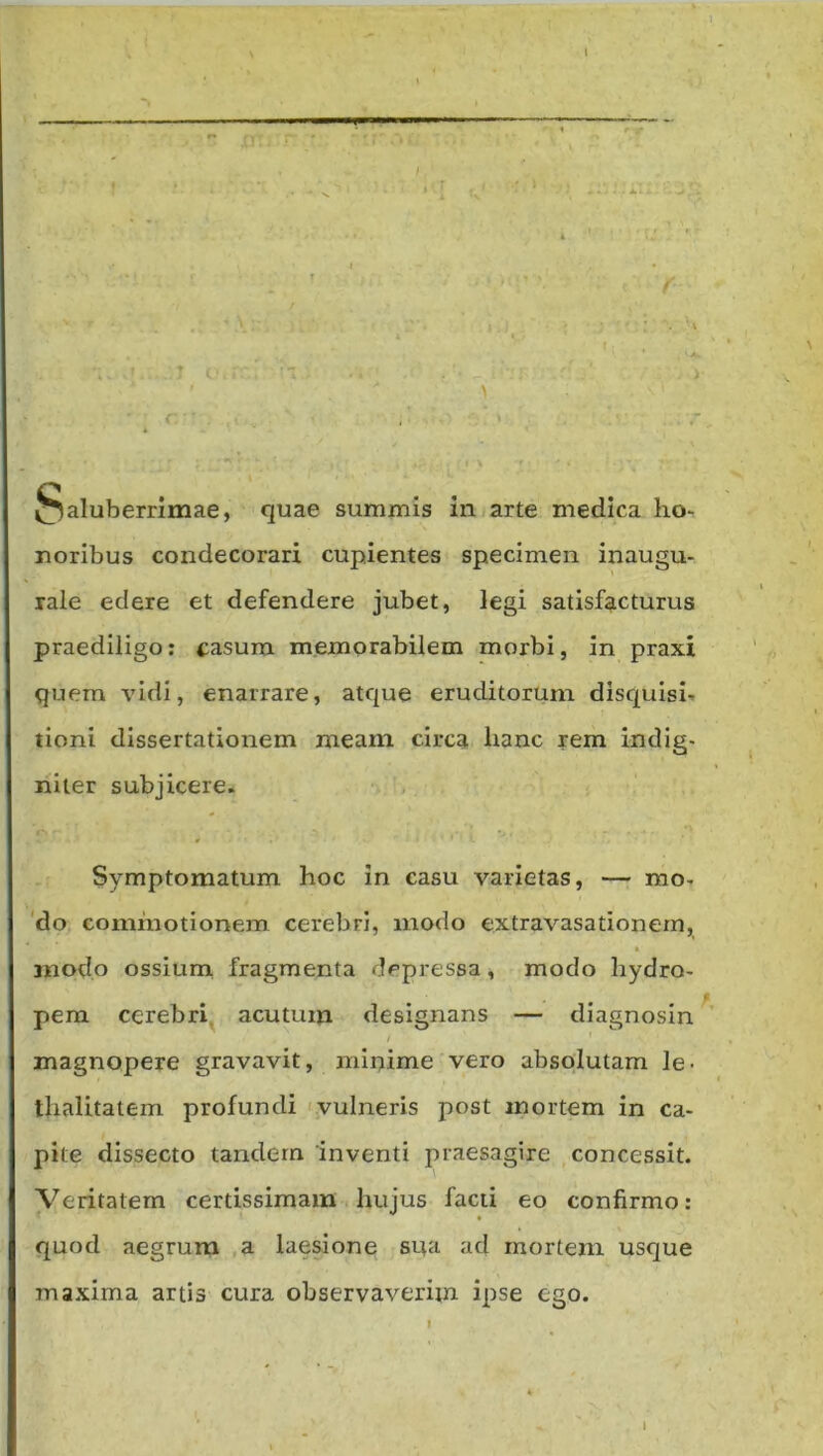 l I ^ I —■ ^-r-- . I ' ' •'i - 4 • t • ^ ' f §aluberrimae, quae summis in j arte medica ho- noribus condecorari cupientes specimen inaugu- lale edere et defendere jubet, legi satisfacturus praediligo: casura memorabilem morbi, in praxi quem vidi, enarrare, atque eruditorum discfuisi- tioni dissertationem meam circa hanc rem indig- iiiter subjicere. Symptomatum hoc in casu varietas, — mo. 'do commotionem cerebri, modo extravasationem, modo ossium fragmenta depressa, modo hydro- pem cerebri, acutum designans — diagnosin / magnopere gravavit, minime vero absolutam le- thalitatem profundi t.vulneris post mortem in ca- pite dissecto tandem inventi praesagire concessit. Veritatem certissimam . hujus facti eo confirmo; quod aegrum ,a laesione sua ad mortem usque maxima artis cura observaverim ipse ego. I