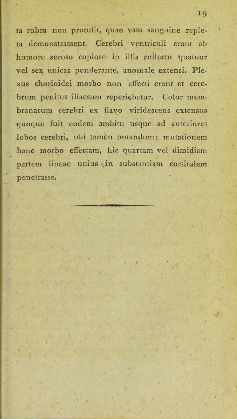 ta rubra non protulit, quae vasa sanguine reple- ta demonstrassent. Cerebri ventriculi erant ab < humore seroso copiose in illis collecto quatuor vel sex unicas ponderante, anomale extensi. Ple- xus chorioidei morbo non affecti erant et cere- brum penitus illaesum reperiebatur. Color mem- branarum cerebri ex flavo viridescens extensus quoque fuit eodem ambitu usque ad anteriores lobos cerebri, ubi tamen notandum:, mutationem hanc morbo effectam, hic quartam vel dimidiam partem lineae unius *>,in substantiam corticalem penetrasse. / . . ^ ——'■ * - I' L