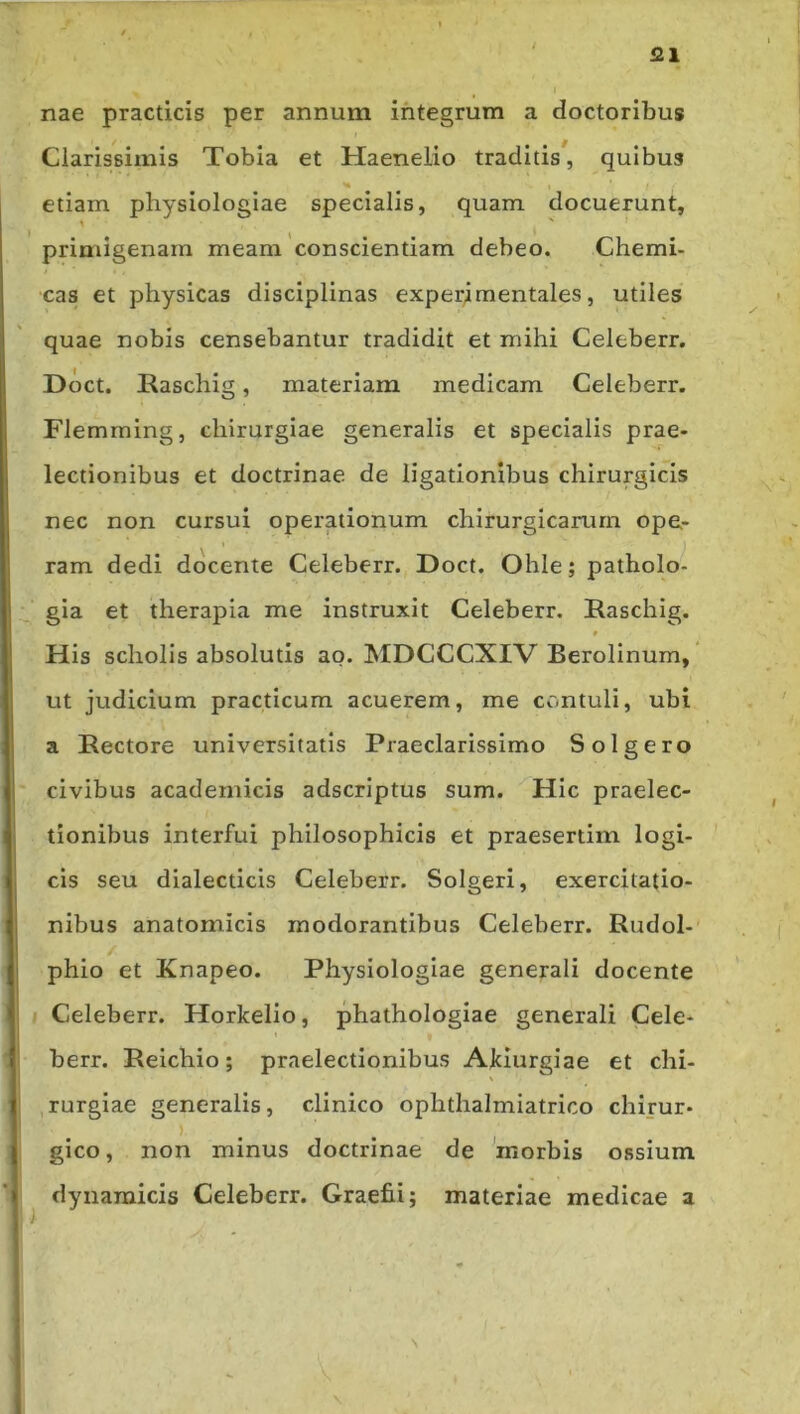 521 nae practicis per annum integrum a doctoribus Clarissimis Tobia et Haenelio traditis, quibus etiam physiologiae specialis, quam docuerunt, primigenam meam conscientiam debeo. Chemi- •cas et physicas disciplinas experimentales, utiles quae nobis censebantur tradidit et mihi Celeberr. Doct. Kaschig, materiam medicam Celeberr. Flemraing, chirurgiae generalis et specialis prae- lectionibus et doctrinae de ligationibus chirurgicis nec non cursui operationum chirurgicarum ope- ram dedi docente Celeberr. Doct. Ohle; patholo- gia et therapia me instruxit Celeberr. Raschig. His scholis absolutis ao. hIDCCCXIV Berolinum, ’ ut judicium practicum acuerem, me contuli, ubi a Rectore universitatis Praeclarissimo Solgero civibus academicis adscriptus sum. Hic praelec- tionibus interfui philosophicis et praesertim logi- cis seu dialecticis Celeberr. Solgeri, exercitatio- nibus anatomicis modorantibus Celeberr. Rudol- phio et Knapeo. Physiologiae generali docente Celeberr. Horkelio, phathologiae generali Cele- berr. Reichio; praelectionibus Alciurgiae et chi- rurgiae generalis, clinico ophthalmiatrico chirur- gico, non minus doctrinae de 'morbis ossium dyiiaraicis Celeberr. Graefii; materiae medicae a