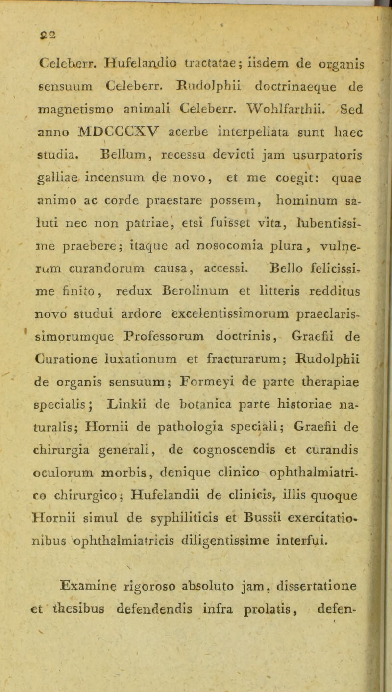 CeleheiT. HufelaiidiQ tractatae; iisdem de organis sensuum Celeberr. Rudolphii doctrinaeque de magnetismo animali Celeberr. Wohifarthii.' Sed anno MDCCCXV acerbe interpellata sunt liaec studia. Bellum, recessu devicti jam usurpatoris galllae incensum de novo, et me coegit: quae animo ac corde praestare possem, hominum sa- luti nec non patriae*, etsi fuisset vita, lubentiSsi- ' me praebere; itaque ad nosocomia plura, vulne- rum curandorum causa, accessi. Bello felicissh me finito, redux Berolinum et litteris redditus novo studui ardore exceientissimorum praeclaris- ' siraprumque Professorum doctrinis, Graefii de Curatione luxationum et fracturarum; Rudolphii de organis sensuum; Formeyi de parte therapiae specialis J Linkii de botanica parte historiae na- turalis; Hornii de pathologia speciali; Graefii de chirurgia generali, de cognoscendis et curandis oculorum morbis, denique clinico ophthalmiatri- co chirurgico; Hufelandii de clinicis, illis quoque Hornii simul de syphiliticis et Bussii exercitatio- nibus ophthalmiatricis diligentissime interfui. \ Examine rigoroso absoluto jam, dissertatione et thesibus defendendis infra prolatis, defen-