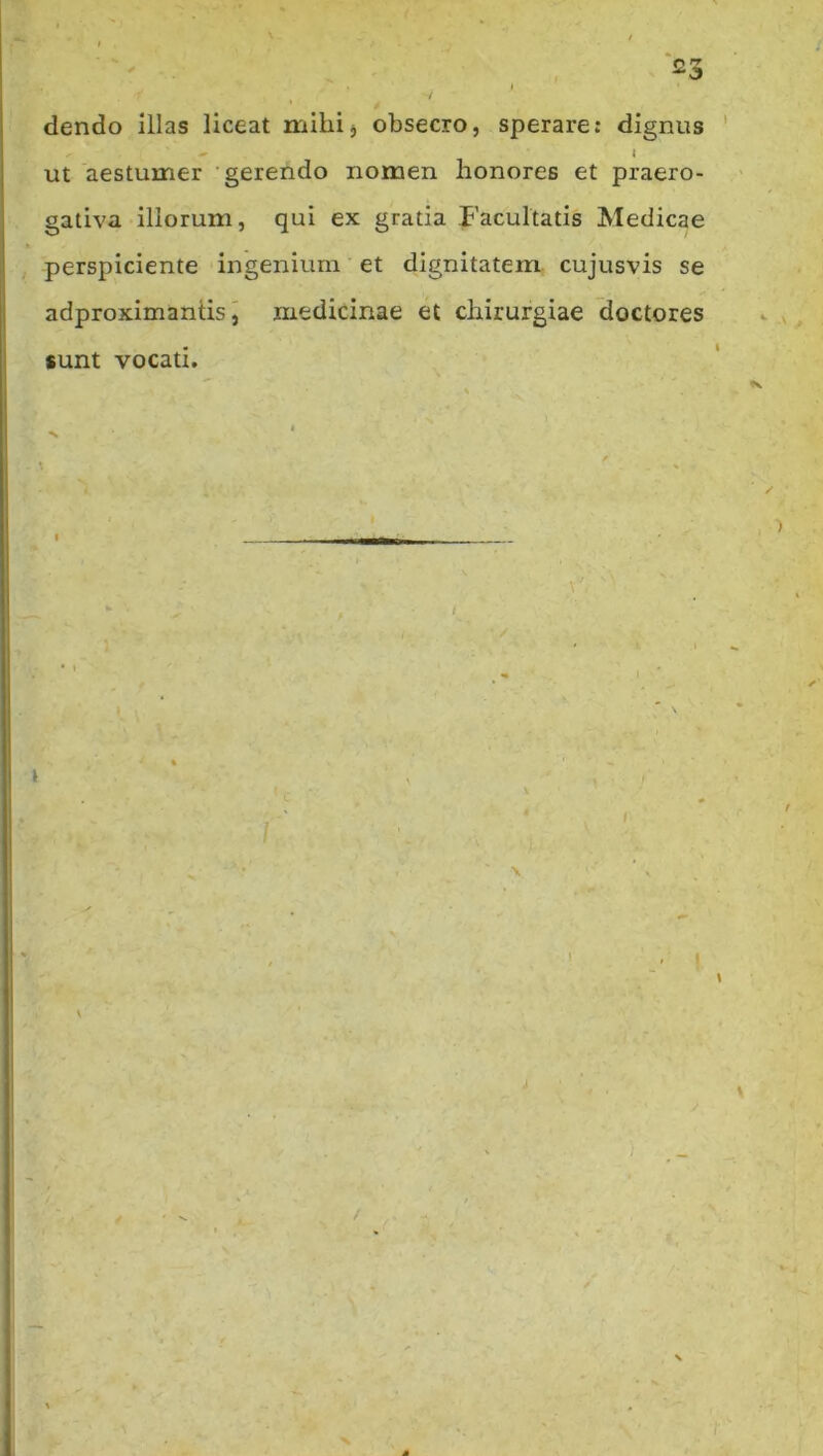 dendo illas liceat mihi, obsecro, sperare: dignus ' ^ i ut aestumer gerendo nomen honores et praero- gativa iliorum, qui ex gratia Facultatis Medicae perspiciente ingenium et dignitatem cujusvis se adproximanlis j medicinae et chirurgiae 'doctores sunt vocati. t ' I \