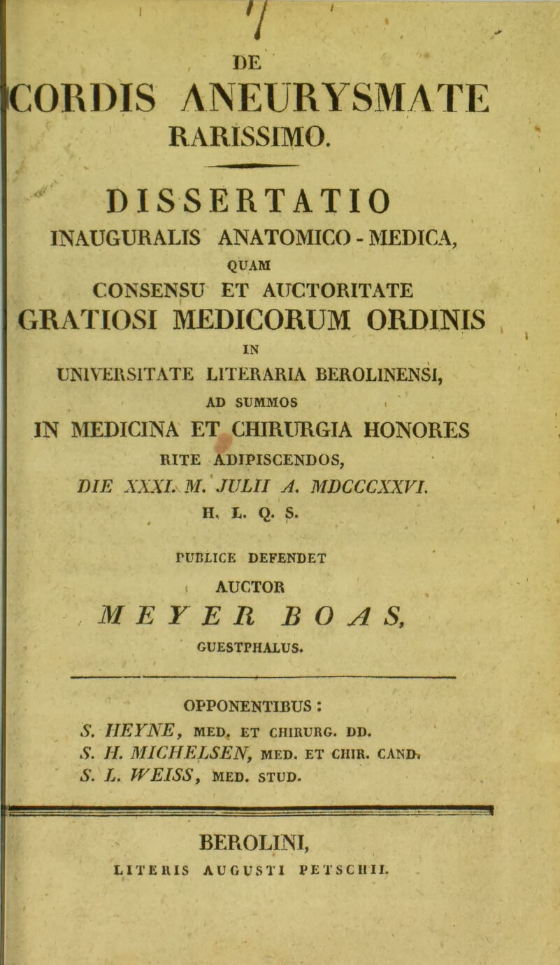 7 ' • DE CORDIS ANEURYSMATE RARISSIMO. DISSERTATIO INAUGURALIS ANATOMICO - MEDICA, QUAM CONSENSU ET AUCTORITATE GRATIOSI MEDICORUM ORDINIS IN UNIVERSITATE LITERARIA BEROLINENSI, AD SUMMOS IN MEDICINA ET CHIRURGIA HONORES RITE ADIPISCENDOS, DIE XXXI. M. JULII A. MDCCCXXVI. H, E. Q. S. PUBLICE DEFENDET ( AUCTOR M E Y E R BOA S, GUESTPHALUS. OPPONENTIBUS : S. IIEYNE, MED, ET CHIRURG. DD. S. II. MICHELSEN, med. et chir. canir S. Ij. WEISS, MED. STUD. -gg-lJ ... - -— J _ 1 BEROLINI, LITERIS AUGUSTI PE TSCIIII.