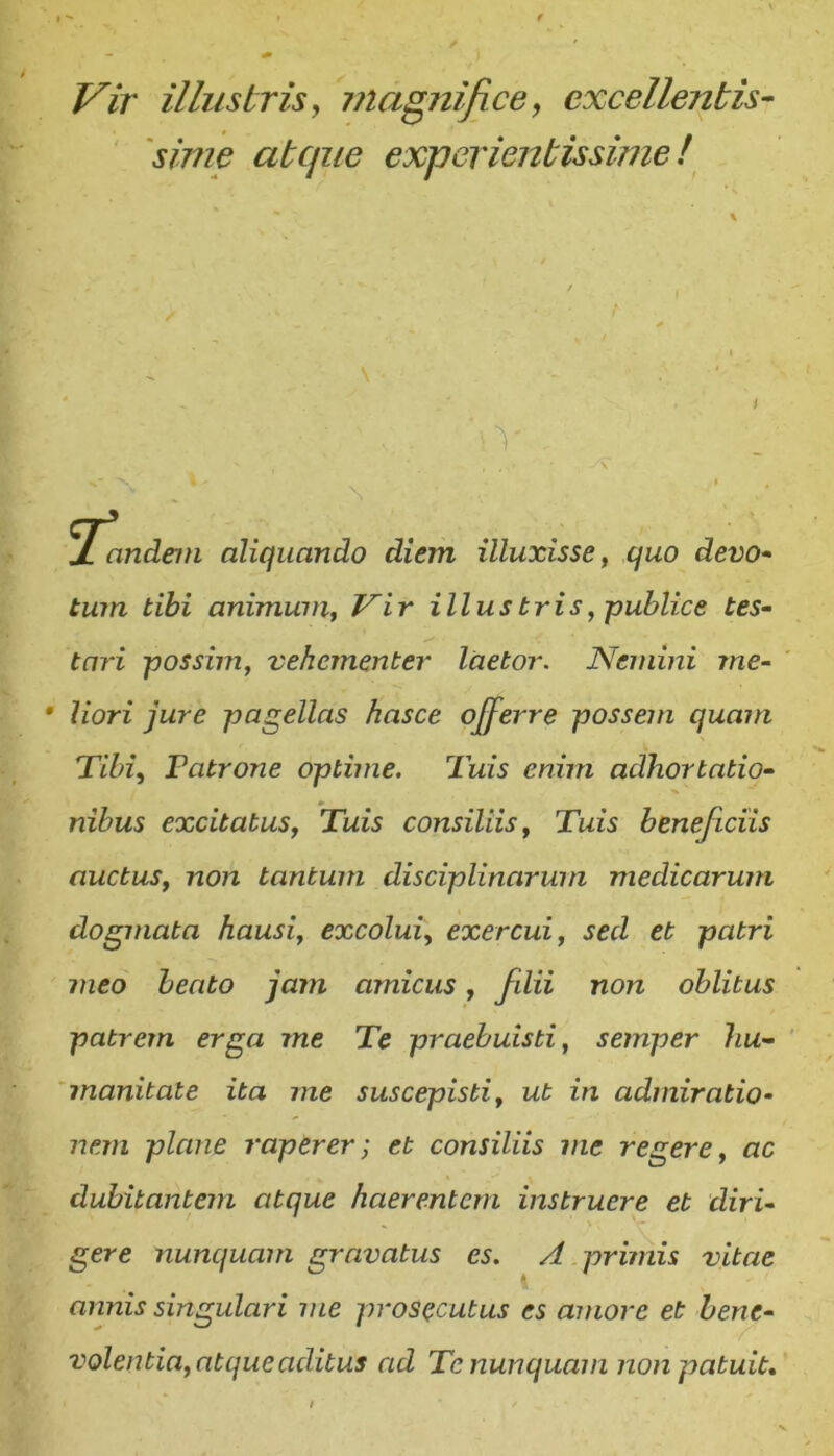 Vir illustris y inagnifice, excellentis 'sime atcjiie experientissime! i JL andem aliquando diem illuxisse y quo devo-> tum tibi animuviy Vir illustris, -publice tes- tari possim, vehementer laetor. Nemini me- liori jure pagellas hasce ojferre possem quam Tibi, Patrone optime. Tuis enim adhortatio- nibus excitatus, Tuis consiliis. Tuis beneficiis auctus, non tantum disciplinarum medicarum dogmata hausi, excolui, exercui, sed et patri meo beato jam amicus, filii non oblitus patrem erga me Te praebuisti, semper hu- manitate ita me suscepisti, ut in admiratio- nem plane raperer; et consiliis me regere, ac dubitantem atque haerentem instruere et diri- gere nunquam gravatus es. A primis vitae annis singulari me prosecutus es amore et bene- volentia, atque aditus ad Te nunquam non patuit»