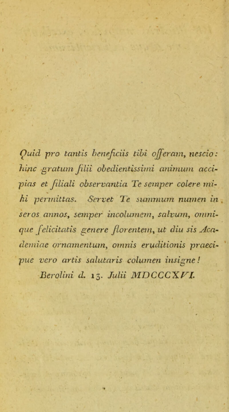 Quid pro tantis hmejiciis tibi offeram^ nescio: hinc gratum Jilii obedientissimi animum acci- pias et Jiliali observantia Te semper colere mi- hi perirdttas. Servet Te summum numen in . seros annoSy semper incolumem, salvum, omni- que felicitatis genere florentenit ut diu sis Aca- demiae ornamentum, omnis eruditionis praeci- pue vero artis salutaris columen insigne! ^Berolini d. 13. Julii MDCCCXTl