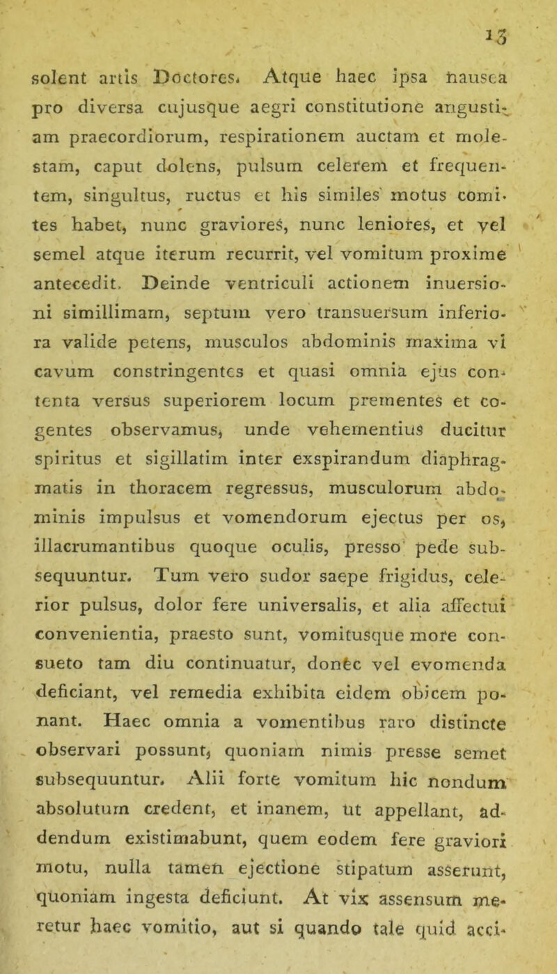 solent artis Doctorcs* Atque haec ipsa tiausca pro diversa cujusque aegri constitutione angusti- am praecordiorum, respirationem auctam et moJe- stam, caput dolens, pulsum celerem et frequen- tem, singultus, ructus et his similes' motus comi» * tes habet, nunc graviore^, nunc leniores, et yel semel atque iterum recurrit, vel vomitum proxime antecedit. Deinde ventriculi actionem inuersio- ni simillimam, septum vero transuersum inferio- ra valide petens, musculos abdominis maxima vi cavum constringentes et quasi omnia ejus con,» tenta versus superiorem locum prementes et co- gentes observamus, unde vehementius ducitur spiritus et sigillatim inter exspirandum diaphrag- matis in thoracem regressus, musculorum abdo- minis impulsus et vomendorum ejectus per os, illacrumantibus quoque oculis, presso* pede sub- sequuntur. Tum vero sudor saepe frigidus, cele- rior pulsus, dolor fere universalis, et alia affectui convenientia, praesto sunt, vomitusqUe more con- sueto tam diu continuatur, donfec vel evomenda deficiant, vel remedia exhibita eidem ol^icem jdo- nant. Haec omnia a vomentibus raro distincte observari possunt, quoniam nimis presse semet subsequuntur. Alii forte vomitum liic nondum absolutum credent, et inanem, ut appellant, ad- dendum existimabunt, quem eodem fere graviori motu, nulla tamen ejectione kipatum asserunt, quoniam ingesta deficiunt. At vix assensum me- retur haec vomitio, aut si quando tale quid acci-