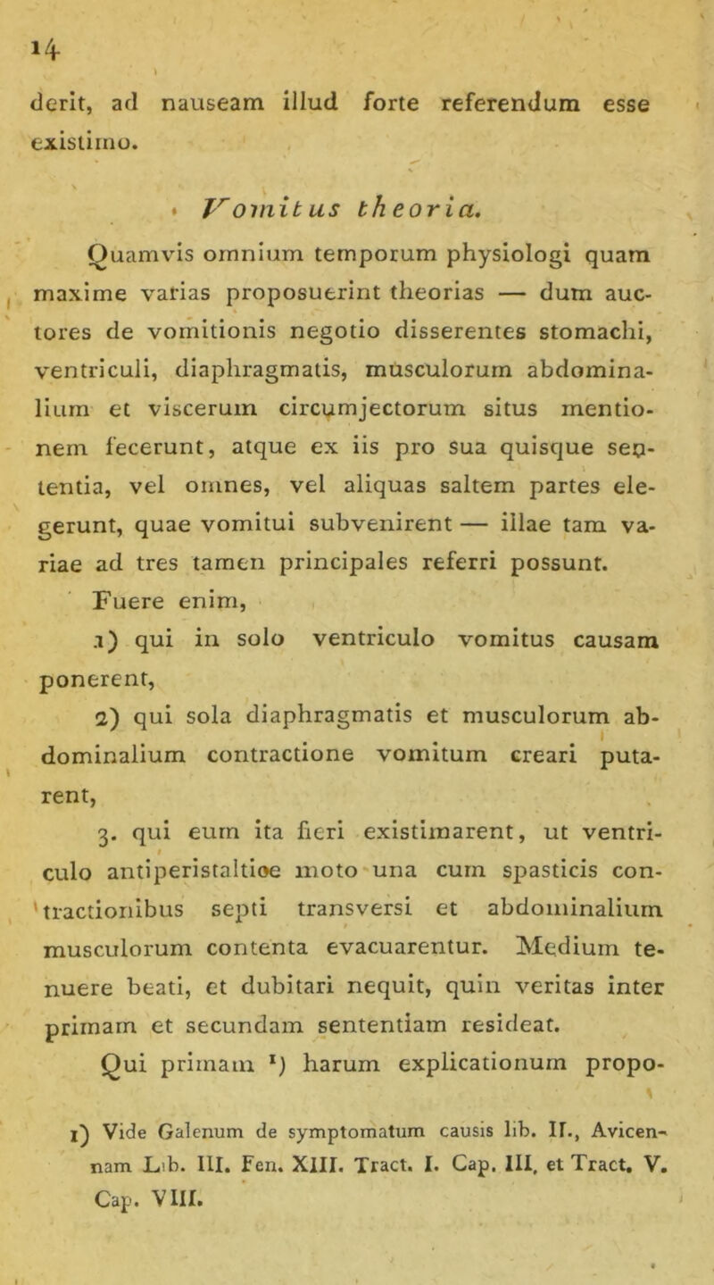 l/f derlt, ad nauseam illud forte referendum esse existimo. • V omit us theoria, Quamvus omnium temporum physiologi quam maxime varias proposuerint theorias — dum auc- tores de vomitionis negotio disserentes stomachi, ventriculi, diaphragmatis, musculorum abdomina- lium et viscerum circumjectorum situs mentio- nem fecerunt, atque ex iis pro sua quiscjue sen- tentia, vel omnes, vel aliquas saltem partes ele- gerunt, quae vomitui subvenirent — illae tam va- riae ad tres tamen principales referri possunt. Fuere enim, a) qui in solo ventriculo vomitus causam ponerent, 2) qui sola diaphragmatis et musculorum ab- dominalium contractione vomitum creari puta- rent, 3. qui eum ita heri existimarent, ut ventri- I culo antiperistaltioe moto'una curn spasticis con- fractionibus septi transversi et abdominalium musculorum contenta evacuarentur. Medium te- nuere beati, et dubitari nequit, quin veritas inter primam et secundam sententiam resideat. Qui primam *) harum explicationum propo- l) Vide Galenum de symptomatum causis lib. II., Avicen- nam Lib. III. Fen. XlII. Tract. I. Gap. III, et Tract. V.