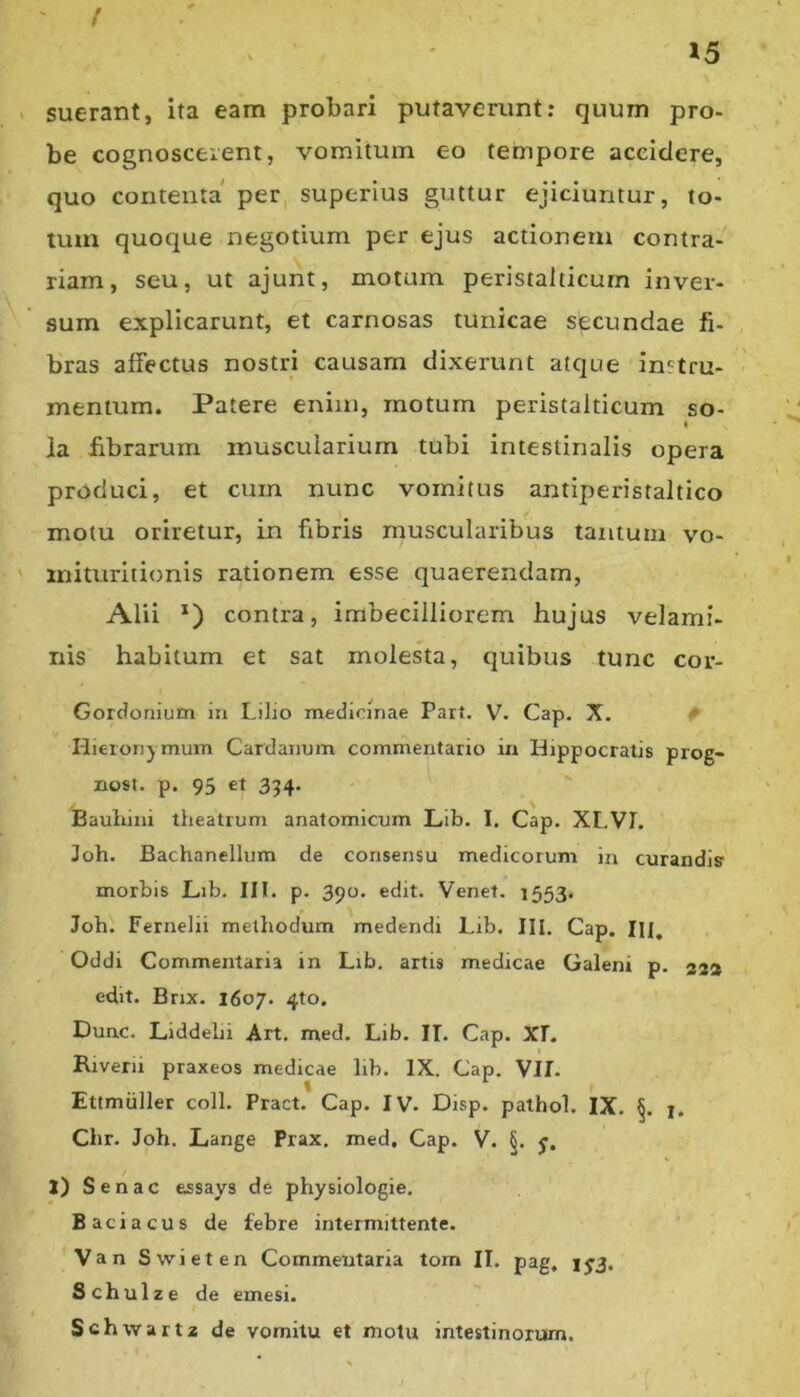 { 15 . suerant, ita eam probari putaverunt; quum pro- be cognoscerent, vomitum eo tempore accidere, quo contenta per, superius guttur ejiciuntur, to- tum quoque negotium per ejus actionem contra- riam, seu, ut ajunt, motam peristalticum inver- sum explicarunt, et carnosas tunicae secundae fi- bras affectus nostri causam dixerunt atque instru- mentum. Patere enim, motum peristalticum so- ia fibrarum muscularium tubi intestinalis opera produci, et cum nunc vomitus antiperistaltico motu oriretur, in fibris muscularibus tantum vo- ' iniuiritionis rationem esse quaerendam, Alii *) contra, imbecilliorem hujus velami- nis habitum et sat molesta, quibus tunc cor- Gordonium in Lilio medicinae Part. V. Gap. X. ^ Hieronymum Cardanum commentario m Hippocratis prog- nost. p. 95 et 354. - \ Bauhini theatrum anatomicum Lib. I. Gap. XLVL Joh. Bachanellum de consensu medicorum in curandis' morbis JLib. III. p. 390. edit. Venet. 1553. Joh. Fernelii methodum medendi Lib. III. Gap. IH, Oddi Commentaria in Lib, artis medicae Galeni p. 23® edit. Bnx. 1607. 4to. Dunc, Liddehi Art, med. Lib. IT, Gap. XT. t Riverii praxeos medicae lib. IX. Gap. VII. Ettmiiller coli. Pract. Gap. IV. Disp. pathol. IX, 1. Chr. Joh. Lange Prax, med. Gap. V. §. j. 1) Senae essays de physiologie. Baciacus de febre intermittente. Van Swieten Commentaria tom IT. pag, 1^3. Schulze de emesi. Schwaitz de vomitu et motu intestinorum.