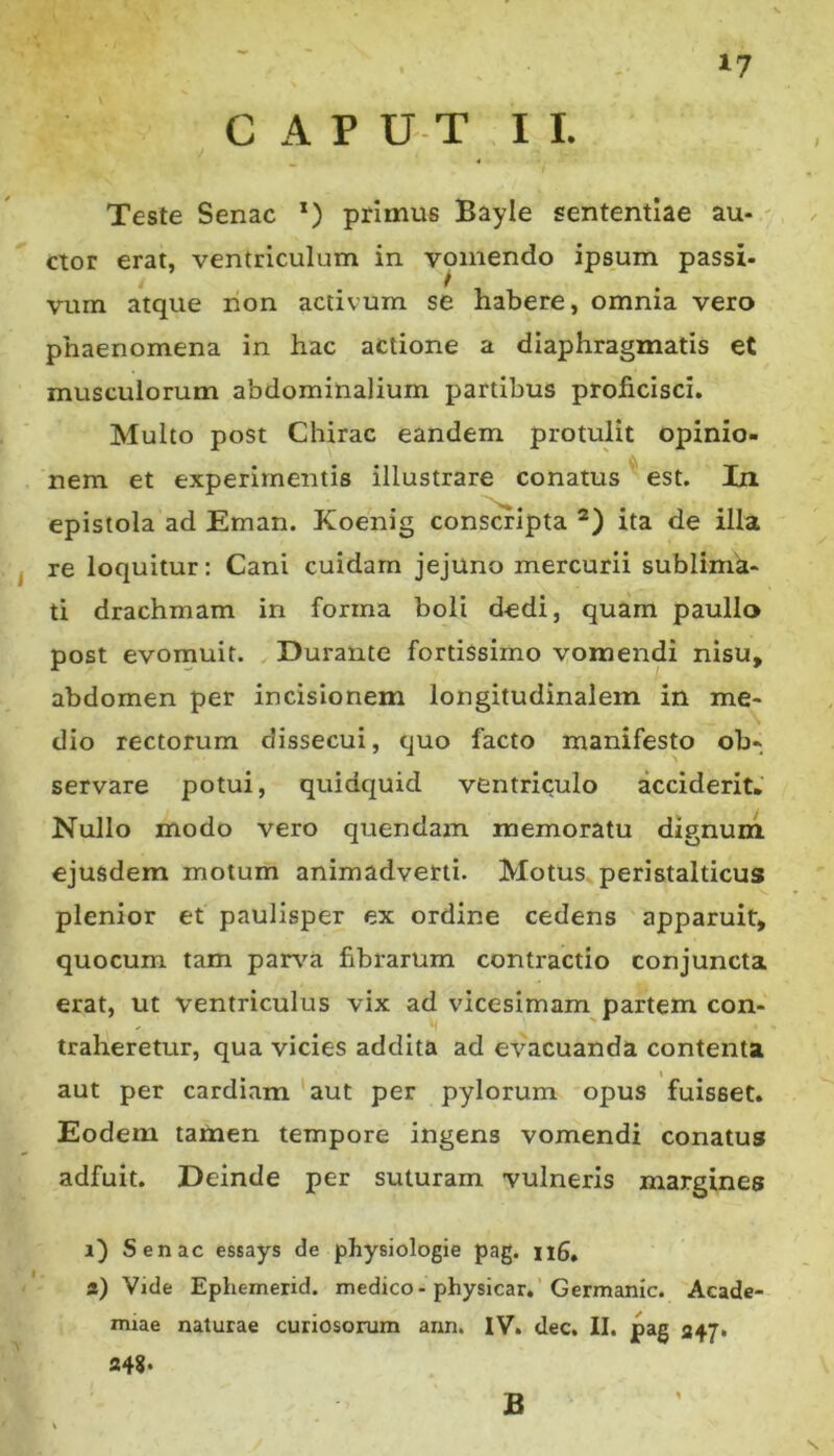 GAP U T I I. Teste Senae *) primus Bayie sententiae au- ctor erat, ventriculum in vomendo ipsum passi- vum atque non activum se habere, omnia vero phaenomena in hac actione a diaphragmatis eC musculorum abdominalium partibus proficisci. Multo post Chirac eandem protulit opinio- nem et experimentis illustrare conatus est. In epistola ad Eman. Koenig conscripta *) ita de illa re loquitur: Cani cuidam jejuno mercurii sublima- ti drachmam in forma boli dedi, quam paullo post evomuit. Durante fortissimo vomendi nisu, abdomen per incisionem longitudinalem in me- dio rectorum dissecui, quo facto manifesto ob- servare potui, quidquid ventriculo acciderit. Nullo modo vero quendam memoratu dignuni ejusdem motum animadverti. Motus peristalticus plenior et paulisper ex ordine cedens apparuit, quocum tam parva fibrarum contractio conjuncta erat, ut ventriculus vix ad vicesimam partem con- traheretur, qua vicies addita ad evacuanda contenta aut per cardiam 'aut per pylorum opus fuisset. Eodem tamen tempore ingens vomendi conatus adfuit. Deinde per suturam vulneris margines i) Senae essays de physiologia pag. nS, i) Vide Ephemerid. medico-physicar. Germanic. Acade- miae naturae curiosorum ann. IV. dec. II. pag a+7» 248* B