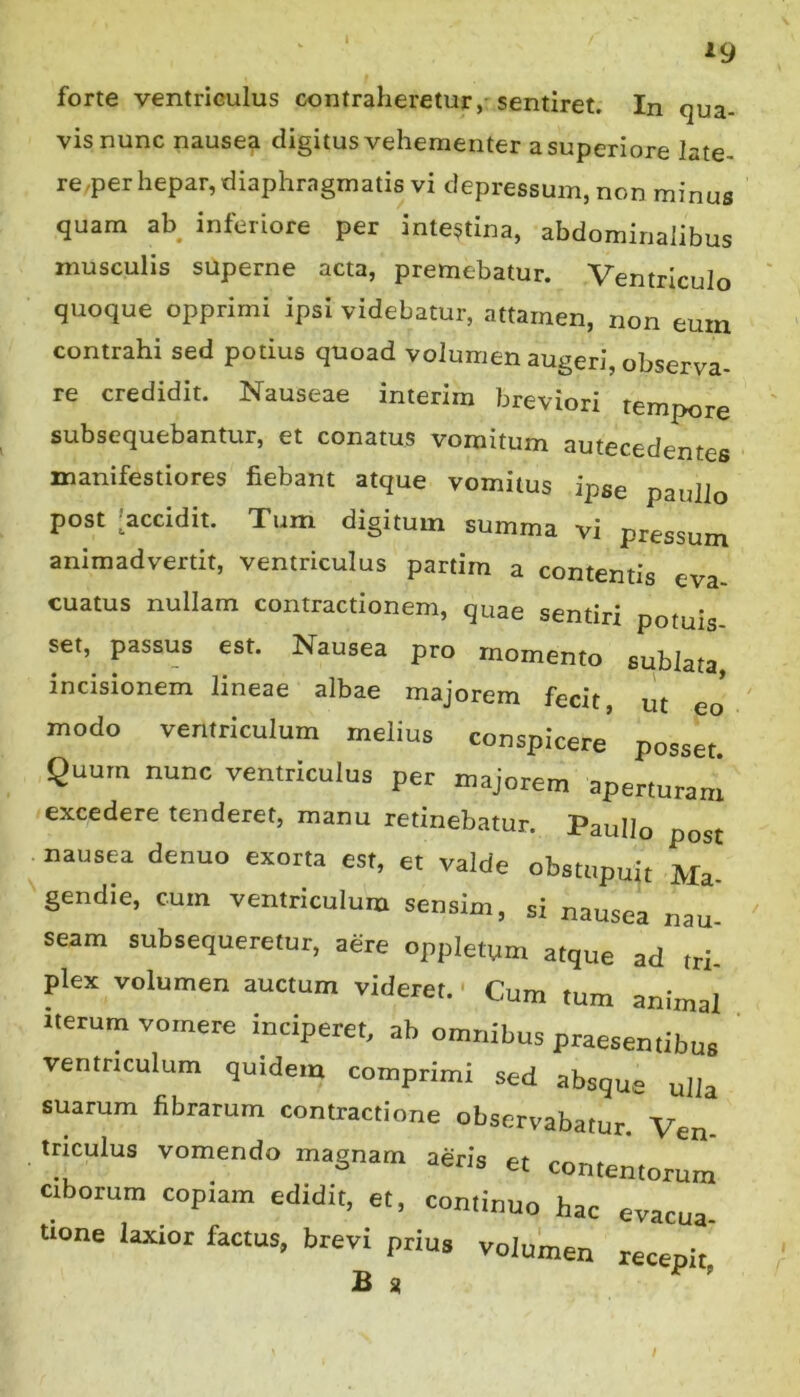 1 forte ventriculus contraheretur,- sentiret. In qua- vis nunc nause^ (digitus vehementer a superiore late- re,per hepar, diaphragmatis vi depressum, non minus quam ab inferiore per intestina, abdominalibus musculis superne acta, premebatur. Ventriculo quoque opprimi ipsi videbatur, attamen, non eum contrahi sed potius quoad volumen augeri, observa- re credidit. Nauseae interim breviori tempore subsequebantur, et conatus vomitum autecedentes manifestiores fiebant atque vomitus ipse paullo post [accidit. Tum digitum summa vi pressum animadvertit, ventriculus partim a contentis eva- cuatus nullam contractionem, quae sentiri potuis- set, passus est. Nausea pro momento sublata incisionem lineae albae majorem fecit, ut eo modo ventriculum melius conspicere’ posset. Quum nunc ventriculus per majorem aperturam excedere tenderet, manu retinebatur. Paullo post nausea denuo exorta est, et valde obstupuit Ma gendie, cum ventriculum sensim, si nausea nau seam subsequeretur, aere oppletum atque ad tri. plex volumen auctum videret. ■ Cum tum animal nerum vomere inciperet, ab omnibus praesentibus ventriculum quidem comprimi sed absque ulla suarum fibratum contractione observabatur Ven triculus vomendo magnam aeris et contemorum ciborum copiam edidit, et, continuo hac evacua tione laxior factus, brevi prius volumen recepit