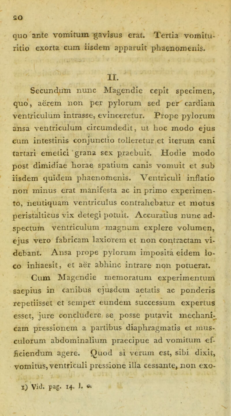 flO ' quo ante vomitum gavisus erat. Tertia vornitu- ritio exorta cum iisdem apparuit phaenomenis. ir. Secundum nunc Magendie cepit specimen, quo, aerem non per pylorum sed per cardiarn ventriculum intrasse, evinceretur. Prope pylorum ansa ventriculum circumdedit, ut hoc modo ejus cum intestinis conjunctio tolleretur et iterum cani tartari emetici “grana sex praebuit. Hodie modo post dimidiae horae spatium canis vomuit et sub iisdem quidem phaenomenis. Ventriculi inflatio non minus erat manifesta ac in primo experimen- to, heutiquam ventriculus contrahebatur et motus peristalticus vix detegi potuit. Accuratius nunc ad- spectum ventriculum magnum explere volumen, ejus vero fabricam laxiorem et non contractam vi- debant. Ansa prope pylorum imposita eidem lo- co inhaesit, et aer abhinc intrare non potuerat. Cum Magendie memoratum experimentum saepius in canibus ejusdem aetatis ac ponderis repetiisset et sernper eundem successum expertus esset, jure concludere se posse putavit inechani;. carn pressionem a partibus diaphragmatis et mus- culorum abdominalium praecipue ad vomitum ef- ficiendum agere. Quod si verum est, sibi dixit, vomitus, ventriculi pressione illa cessante, non exo- l) ViJ» pa£* 14’ h