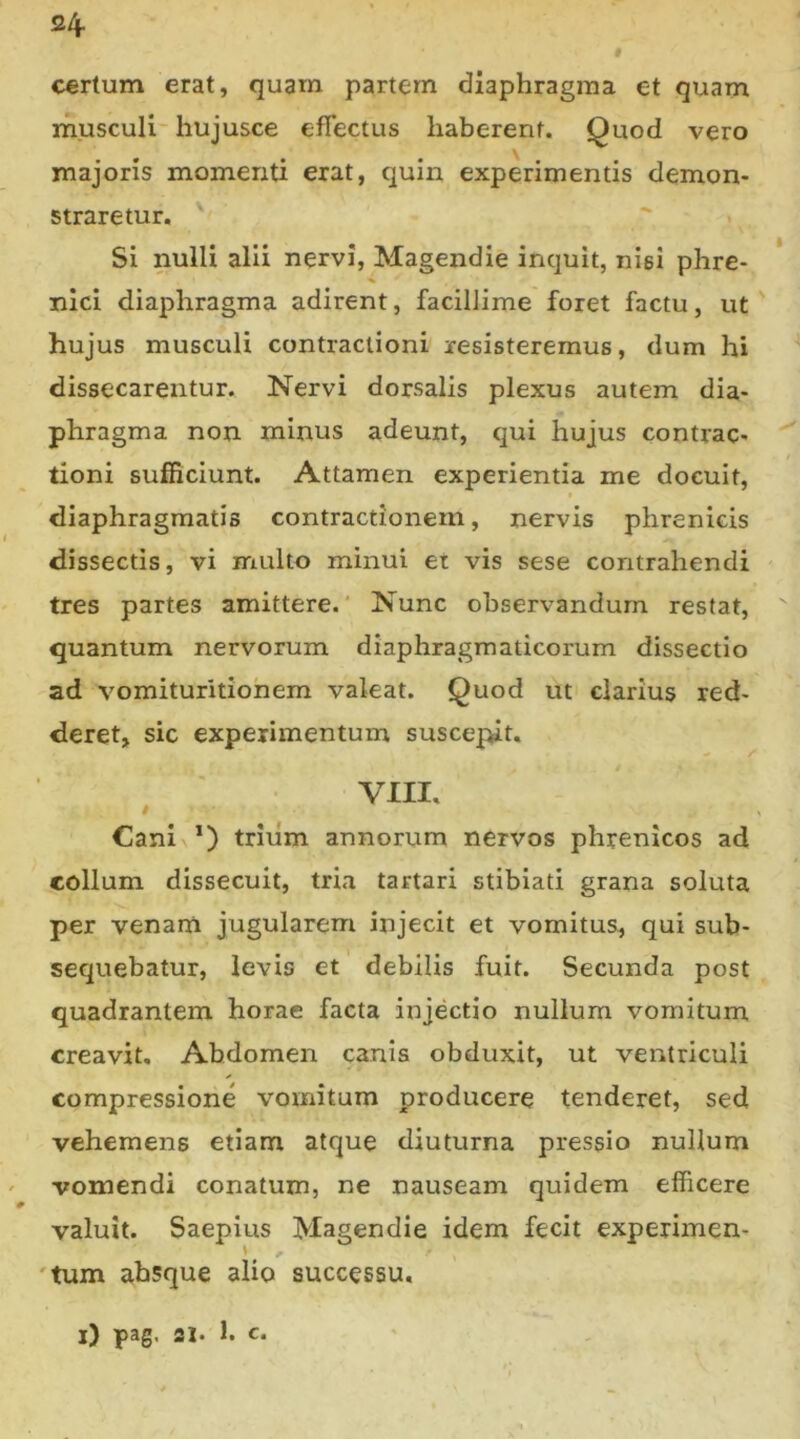 24- i C€rtum erat, quam partem diaphragma et quam musculi- hujusce efTectus haberent. Quod vero majoris momenti erat, quin experimentis demon- straretur. Si nulli alii nervi, Magendie inquit, nisi phre- nici diaphragma adirent, facillime foret factu, ut hujus musculi contractioni resisteremus, dum hi dissecarentur. Nervi dorsalis plexus autem dia- phragma non minus adeunt, qui hujus contrac- tioni sufficiunt. Attamen experientia me docuit, diaphragmatis contractionem, nervis phrenicis dissectis, vi multo minui ei vis sese contrahendi tres partes amittere.' Nunc observandum restat, quantum nervorum diaphragmaticorum dissectio ad vomituritiohem valeat. Quod ut clarius red- deret, sic experimentum susce|>it. VIII. Cani *) triiim annorum nervos phrenicos ad collum dissecuit, tria tartari stibiati grana soluta per venam jugularem injecit et vomitus, qui sub- sequebatur, levis et debilis fuit. Secunda post quadrantem horae facta injectio nullum vomitum creavit. Abdomen canis obduxit, ut ventriculi compressione vomitum producere tenderet, sed vehemens etiam atque diuturna pressio nullum vomendi conatum, ne nauseam quidem efficere valuit. Saepius Magendie idem fecit experimen- 'tum absque alio successu. i) pag. ai. 1. c.