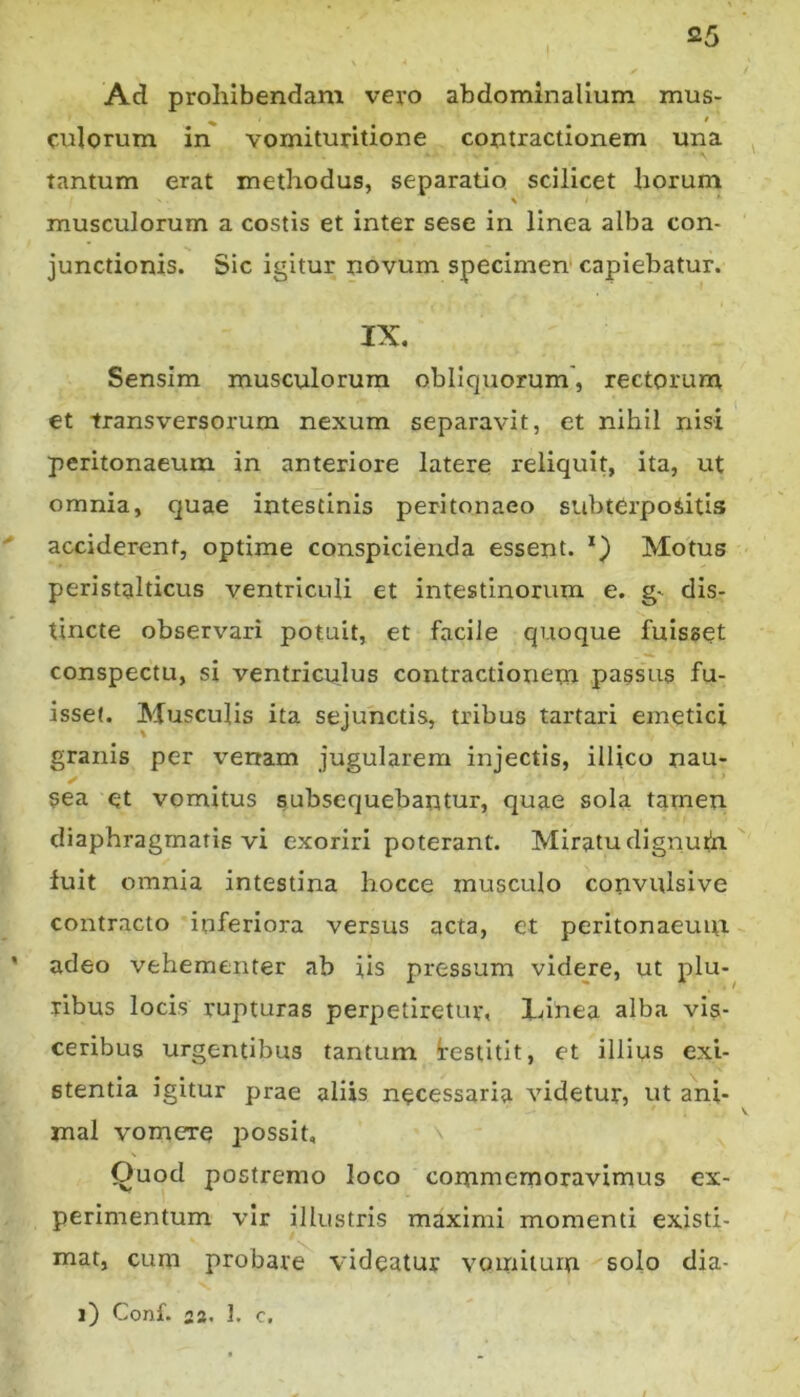 Ad prohibendam vero abdominalium mus- culorum in vomituritione contractionem una ^ tantum erat methodus, separatio scilicet horum musculorum a costis et inter sese in linea alba con- junctionis. Sic igitur novum specimen' capiebatur. IX. Sensim musculorum obliquorum', rectorum et transversorum nexum separavit, et nihil nisi peritonaeum in anteriore latere reliquit, ita, ut omnia, quae intestinis peritonaeo subtGrpoSitis ' acciderent, optime conspicienda essent. Motus peristalticus ventriculi et intestinorum e. g- dis- tincte observari potuit, et facile quoque fuisset conspectu, si ventriculus contractionem passus fu- isset. Musculis ita sejunctis, tribus tartari emetici granis per verram jugularem injectis, illico nau- sea et vomitus subsequebantur, quae sola tarnen diaphragmatis vi exoriri poterant. Miratu dignuth fuit omnia intestina hocce musculo convulsive contracto inferiora versus acta, et peritonaeuin ’ adeo vehementer ab iis pressum videje, ut plu- ribus locis rupturas perpetiretur, lunea alba vis- ceribus urgentibus tantum testitit, et illius exi- stentia igitur prae aliis necessaria videtur, ut ani- mal vomere possit. Quod postremo loco commemoravimus ex- perimentum vir illustris maximi momenti existi- mat, cum probare videatur vomitum solo dia-