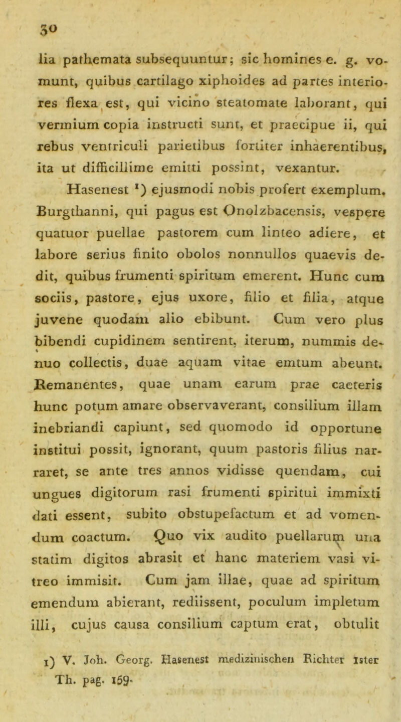 3« lia pathemata subsequuntur; sic homines e. g. vo- munt, quibus cartilago xiphoides ad partes interio- res flexa^est, qui vicino steatomate laborant, qui vermium copia instructi sunt, et praecipue ii, qui rebus ventriculi parietibus fortiter inhaerentibus, ita ut difficillime emitti possint, vexantur. Hasenest *) ejusmodi nobis profert exemplum, Burgthanni, qui pagus est Onolzbacensis, vespere quatuor puellae pastorem cum linteo adiere, et labore serius finito obolos nonnullos quaevis de- dit, quibus frumenti spiritum emerent. Hunc cum sociis, pastore, ejus uxore, filio et filia, atque juvene quodam alio ebibunt. Cum vero plus bibendi cupidinem sentirent, iterum, nummis de- % nuo collectis, duae aquam vitae emtum abeunt. Bemanentes, quae unam earum prae caeteris hunc potum amare observaverant, consilium illam inebriandi capiunt, sed quomodo id opportune institui possit, ignorant, quum pastoris filius nar- raret, se ante tres annos vidisse quendam, cui ungues digitorum rasi frumenti spiritui immixti dati essent, subito obstupefactum et ad vomen- dum coactum. Quo vix audito puellarum una statim digitos abrasit et hanc materiem vasi vi- treo immisit. Cum jam illae, quae ad spiritum emendum abierant, rediissent, poculum impletum illi, cujus causa consilium captum erat, obtulit l) V. Joh. Georg. Hasenest medizinischea Richter Ister Th. pag. iSg.