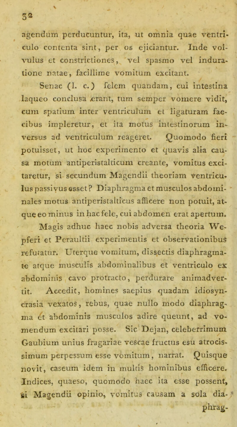\ 32 agendum perducuntur, ita, ut omnia quae ventri- culo contenta sint, per os ejiciantur. Inde vol- vulus et constrictiones, vel spasmo vel indura- tione natae, facillime vomitum excitant. Senae (1. c.) felem quandam, cui intestina laqueo conclusa £rant, tum semper vomere vidit, cum spatium inter ventriculum et ligaturam fae- cibus impleretur, et ita motus intestinorum in- versus ad ventriculum reageret. Quomodo fieri potuisset, ut hoc experimento et quavis alia cau- sa motum antiperistalticum creante, vomitus exci- taretur, si-secundum Magendii theoriam ventricu- Ius passivus esset ? Diaphragma et musculos abdomi- nales motus antiperistalticus afficere non potuit, at- que eo minus in hac fele, cui abdomen erat apertum. Magis adhuc haec nobis adversa theoria We- pferi et Peraultii experimentis et observationibus refutatur. Uterque vomitum, diss.ectis diaphragrna- t-e atque musculis abdominalibus et ventriculo ex abdominis cavo protracto, perdurare animadver- tit. Accedit, homines saepius quadam idiosyn- crasia vexatos, rebus, quae nullo modo diaphrag- ma et abdominis musculos adire queunt, ad vo- mendum excitari posse. Sic Dejan, celeberrimum Gaubium unius fragariae vescae fructus esu atrocis- simum perpessum esse vomitum, narrat. Quisque novit, caseum idem in multis hominibus efficere. Indices, quaeso, quomodo haec Ita esse possent, 'si Magendii opinio, vomitus causam a sola dia- phrag-