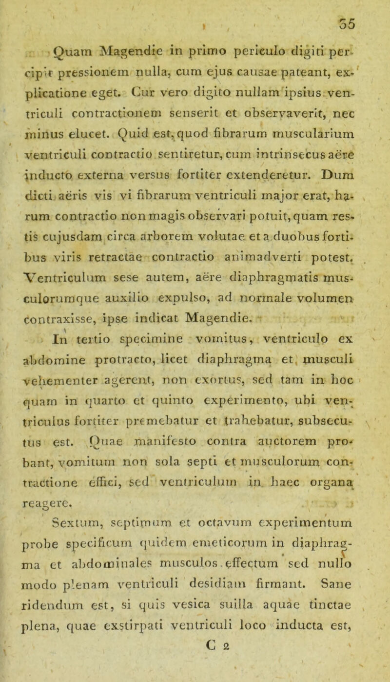 * Quarn Magendie in primo periculo digiti per- cipit pressionem nulla, cum ejus causae pateant, ex«' plicatione eget. Cur vero digito nullam ipsius ven- triculi contractionem senserit et observaverit, nec minus elucet. Quid est,quod fibrarum muscularium ventriculi contractio sentiretur, cum intrinsecus aere inducto externa versus fortiter extenderetur. Dum dicti aeris vis vi fibrarum ventriculi major erat, ha- rum contractio non magis observari potuit, quam res» tis cujusdam circa arborem volutae et a duobus forti- bus viris retractae contractio animadverti potest. Ventriculum sese autem, aere diaphragmatis mus- culorumque auxilio expiilso, ad normale volumen contraxisse, ipse indicat Magendie. In tertio specimine vomitus, ventriculo ex abdomine protracto, licet diaphragma et, musculi vehementer agerent, non exortus, sed tam in hoc quarn in quarto et quinto experimento, ubi ven- triculus fortiter premebatur et trahebatur, subsecu- tus est. Quae manifesto contra auctorem pro- bant, vomitum non sola septi et musculorum con- tractione effici, sed ventriculum in Jiaec organa reagere. Sextum, septimum et octavum experimentum probe specificum (juidern emeticorum in diaphrag- ma et abdominales musculos. effectum sed nullo modo plenam ventriculi desidiam firmant. Sane ridendum est, si quis vesica suilla aquae tinctae plena, quae exstirpati ventriculi loco inducta est, C 2