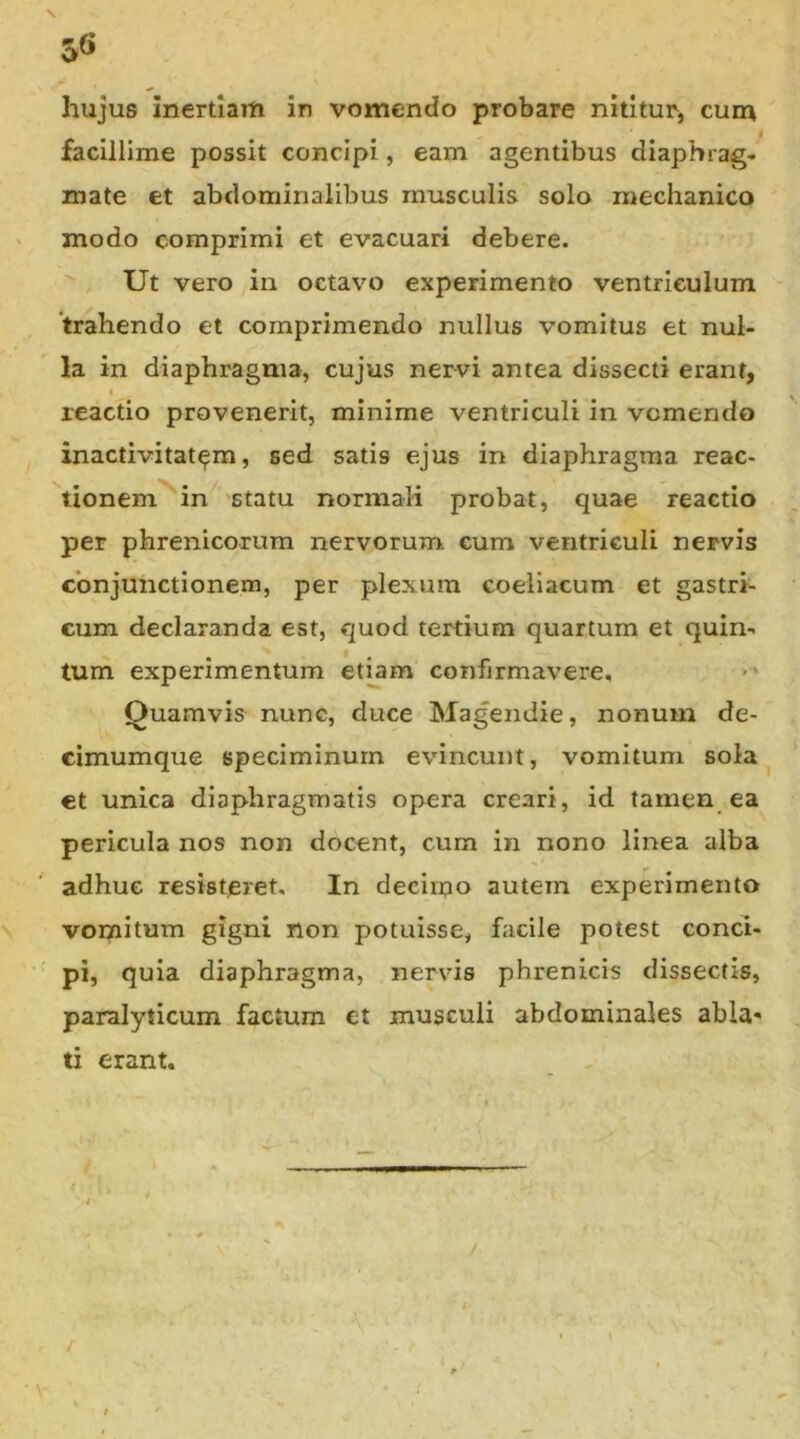 5« hujus inertiam in vomendo probare nititur, cum facillime possit concipi, eam agentibus diaphrag- mate et abdominalibus musculis solo mechanico modo comprimi et evacuari debere. Ut vero in octavo experimento ventriculum 'trahendo et comprimendo nullus vomitus et nul- la in diaphragma, cujus nervi antea dissecti erant, < reactio provenerit, minime ventriculi in vomendo inactivitat^m, sed satis ejus in diaphragma reac- tionem in statu normali probat, quae reactio per phrenicorum nervorum cum ventriculi nervis conjunctionem, per plexum coeliacum et gastri- cum declaranda est, quod tertium quartum et quin- tum experimentum etiam confirmavere. Quamvis nunc, duce Magendie, nonum de- cimumque speciminum evincunt, vomitum sola €t unica diaphragmatis opera creari, id tamen ea pericula nos non docent, cum in nono linea alba adhuc resisteret. In decirno autem experimento vomitum gigni non potuisse, facile potest conci- pi, quia diaphragma, nervis phrenicis dissectis, paralyticum factum et musculi abdominales abla* ti erant.