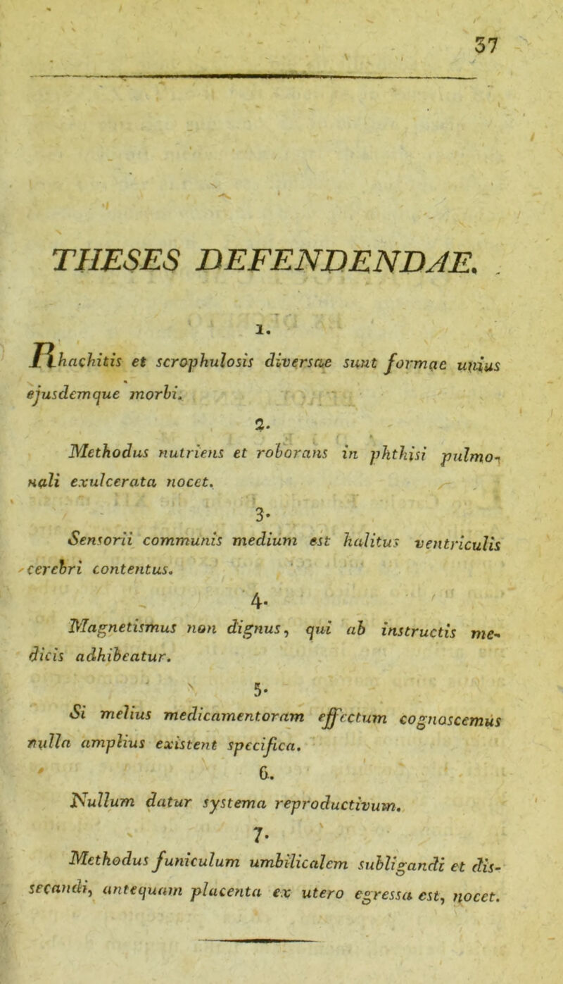 THESES DEFENDENDJE. . 4 1. J\haQhith et scrophulosis diversae sunt formae uvius ejusdem que morhi. - 2. ft Methodus nutriens et rohorans in phthisi pulmoi Huli exulcerata nocet. 3’ Sensorii communis medium est halitus ventriculis 'Cerehri contentus. ' - 4* Ma^netismus non dignus ^ qui ah instructis me- dicis adhibeatur. Si melius medicamentorum effectum cognoscemus ruUa amplius existent specifica. \. 6. pullum datur systema reproductivum. 7- Methodus funiculum umbilicalem subligandi et dis-- secandi, antequam placenta ex utero egressa est, nocet.