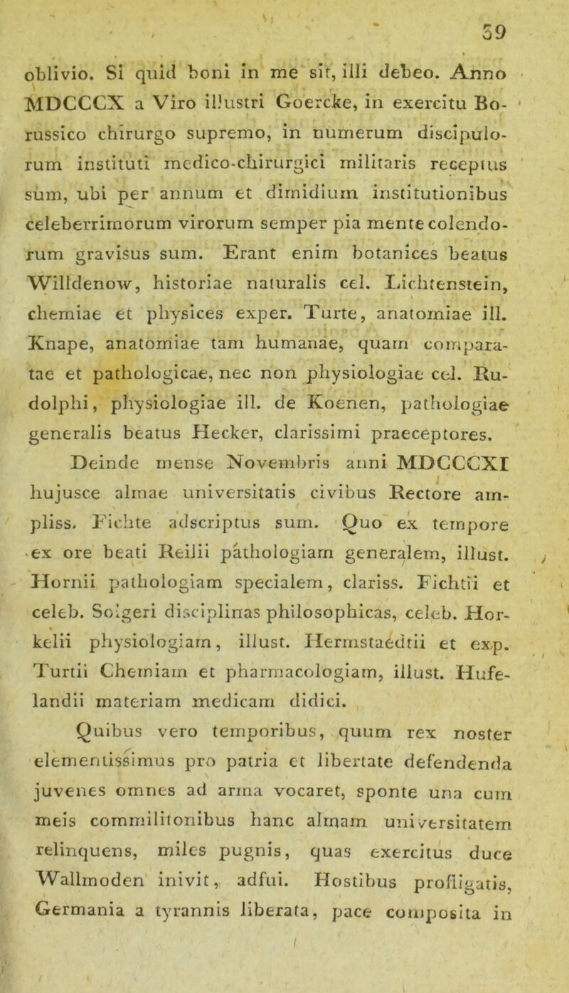oblivio. Si quid boni in me sir, illi debeo. Anno MDCCCX a Viro iDustri Goercke, in exercitu Bo- • russico chirurgo supremo, in numerum discipulo- rum instituti inedico-chirurgici militaris receptus sum, ubi per annum et dimidium institutionibus celeberrimorum virorum semper pia mente colendo- rum gravisus sum. Erant enim botanices beatus Willdenow, historiae naturalis cel. Eichtenstein, chemiae et physices exper. Turte, anatomiae ill. Knape, anatomiae tam humanae, quam compara- tae et pathologicae, nec non physiologiae ccl. Eu- dolphi, physiologiae ill. de Koenen, pathologiae generalis beatus Hecker, clarissimi praeceptoi-es. Deinde mense Novembris anni MDCCCXI hujusce almae universitatis civibus Eectore am- pliss. P'iclite adscriptus sum. Quo ex tempore • ex ore beati Reiiii pathologiarn generalem, illust. HorniI pathologiarn specialem, clariss. Fichtii et celeb. Solgeri disciplinas philosophicas, celeb. Flor- kelii physiologiam, illust. llermstaedtii et exp. Turtii Chemiam et pharrnacologiam, illust. Hufe- landii materiam medicam didici. Quibus vero temporibus, quum rex noster elementissimus pro patria et libertate defendenda juvexies omnes ad arma vocaret, sponte una cum meis commilitonibus hanc almam universitatem relinquens, miles pugnis, quas exercitus duce Wallrnoden inivit, adfui. Hostibus profligatis, Germania a tyrannis liberata, pace composita in (