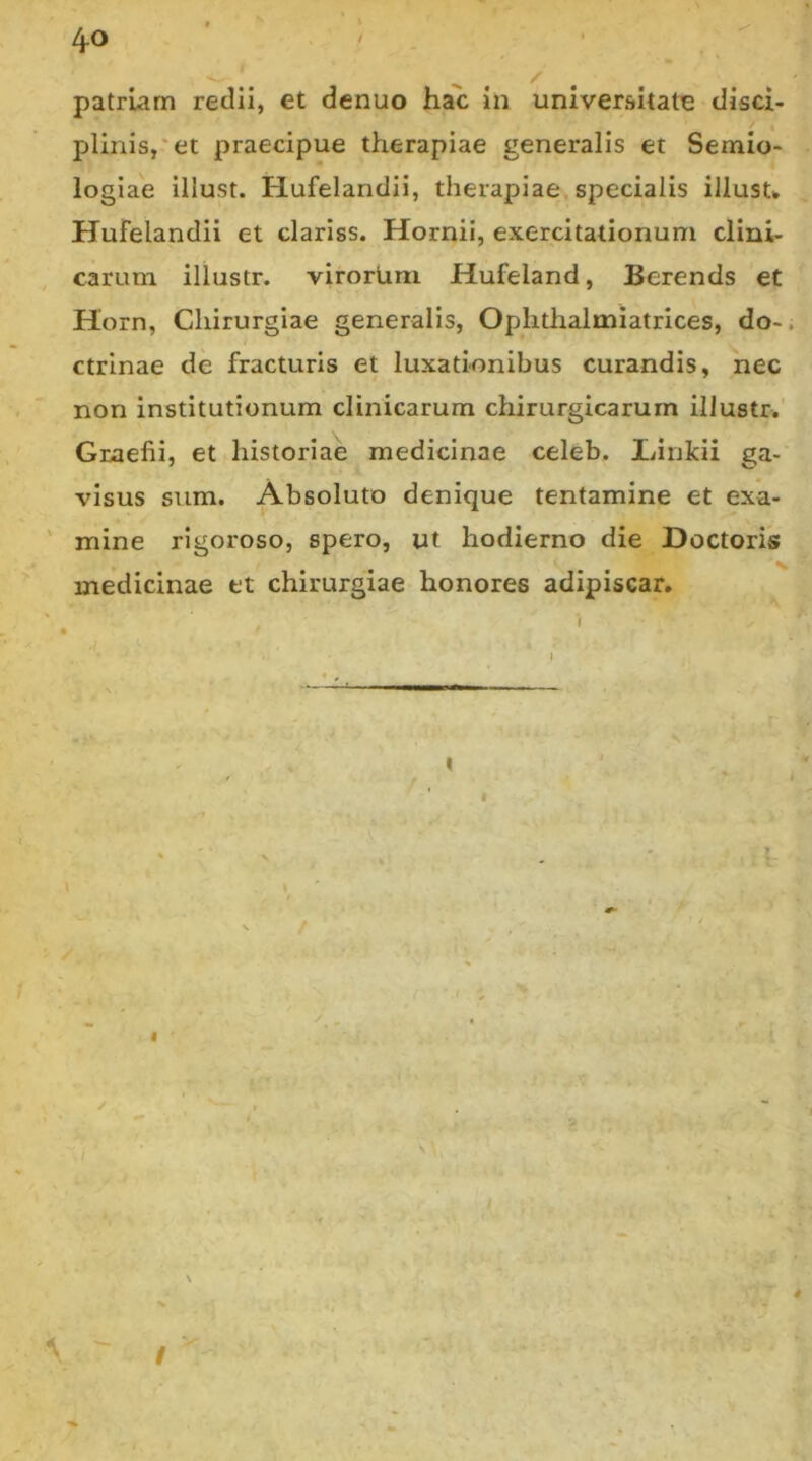 4-0 patriam redii, et denuo hac in universitate disci- plinis,'et praecipue therapiae generalis et Semio- logiae illust. Hufelandii, therapiae specialis iJlusu Hufelandii et clariss. Hornii, exercitationum clini- , carum illustr. virortmi Hufeland, Bcrends et Horn, Chirurgiae generalis, Oplithalmiatrices, do- ctrinae de fracturis et luxationibus curandis, nec non institutionum clinicarum chirurgicarum illustr.' Graefii, et historiae medicinae celeb. liinkii ga- visus sum. Absoluto denique tentamine et exa- ' mine rigoroso, spero, ut hodierno die Doctoris medicinae et chirurgiae honores adipiscar. i T* /