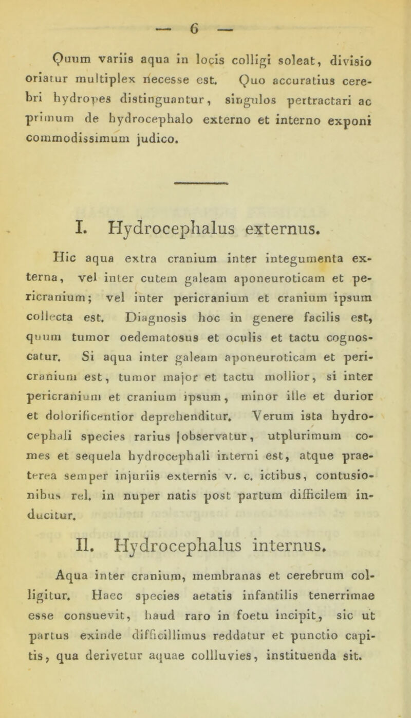 Quum variis aqua in locis colligi soleat, divisio oriatur multiplex necesse est. Quo accuratius cere- bri hydropes distinguantur, singulos pertractari ac primum de hydrocephalo externo et interno exponi commodissimum judico. I. Hydroceplialus externus. Hic aqua extra cranium inter integumenta ex- terna, vel inter cutem galeam aponeuroticam et pe- ricranium; vel inter pericranium et cranium ipsum colh-cta est. Diagnosis hoc in genere facilis est, quum tumor oedematosus et oculis et tactu cognos- catur. Si aqua inter galeam aponeuroticam et peri- cranium est, tumor major et tactu moliior, si inter pericranium et cranium ipsum, minor ille et durior et dolorificrmtior deprehenditur. Verum ista hydro- cephaii species rarius {observatur, utplurimum co- mes et sequela hydrocephali ir.terni est, atque prae- terea seinper injuriis externis v. c. ictibus, contusio- nibus rei, in nuper natis post partum difficilem in- ducitur. II. Hydroceplialus internus. Aqua inter cranium, membranas et cerebrum col- ligitur. Haec species aetatis infantilis tenerrimae esse consuevit, haud raro in foetu incipit, sic ut partus exinde difficillimus reddatur et punctio capi- tis, qua derivetur aquae collluvies, instituenda sit.