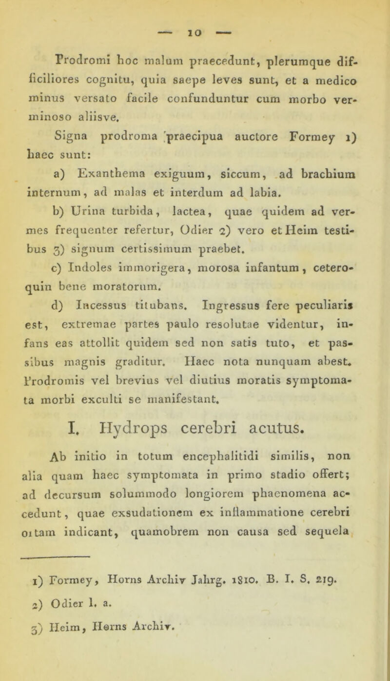 IO Prodromi hoc malum praecedunt, plerumque dif- ficiliores cognitu, quia saepe leves sunt, et a medico minus versato facile confunduntur cum morbo ver- minoso aliisve. Signa prodroma praecipua auctore Formey i) liaec sunt: a) Exanthema exiguum, siccum, ad brachium internum, ad malas et interdum ad labia. b) Urina turbida, lactea, quae quidem ad ver- mes frequenter refertur, Odier 2) vero etHeim testi- bus 3) signum certissimum praebet. c) Indoles immorigera, morosa infantum , cetero- quin bene moratorum. d) Incessus titubans. Ingressus fere peculiaris est, extremae partes paulo resolutae videntur, in- fans eas attollit quidem sed non satis tuto, et pas- sibus magnis graditur. Ilaec nota nunquam abest. Prodromis vel brevius vel diutius inoratis symptoma- ta morbi exculti se manifestant. I. Ilydrops cerebri acutus. Ab initio in totum encephalitidi similis, non. alia quam haec symptomata in primo stadio offert; ad decursum solummodo longiorem phaenomena ac- cedunt , quae exsudationem ex inflammatione cerebri oxtam indicant, quamobrein non causa sed sequela 1) Formey, Horns Arcliir Jahrg. 1810, B. I. S. 219. 2) Odier 1. a.