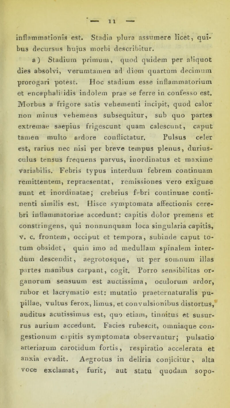 inflammationis est. Stadia plura assumere licet, (lui- bus decursus hujus morbi describitur. a) Stadium primum, quod quidem per aliquot dies absolvi, verumtamen ad diem quartum decimum prorogari potest. Hoc stadium esse inflammatorium et encephalitidis indolem prae se ferre in confesso est. Morbus a frigore satis vehementi incipit, quod calor non minus vehemens subsequitur, sub quo partes extremae saepius frigescunt quam calescunt, caput tamen multo ardore conflictatur. Pulsus celer est, rarius nec nisi per breve tempus plenus, durius- culus tensus frequens parvus, inordinatus et maxime variabilis. Febris typus interdum febrem continuam remittentem, repraesentat, remissiones vero exiguae sunt et inordinatae; crebrius F-bri continuae conti- nenti similis est. Hisce symptomata affectionis cere- bri inflammatoriae accedunt: capitis dolor premens et constringens, qui nonnunquam loca singularia capitis, v. c. frontem, occiput et tempora, subinde caput to- tum obsidet, quin imo ad medullam spinalem inter- dum descendit, aegrotosque, ut per somnum illas partes manibus carpant, cogit. Porro sensibilitas or- ganorum sensuum est auctissima, oculorum ardor, rubor et lacrymatio est: mutatio praeternaturalis pu- pillae, vultus ferox, limus, et convulsionibus distortus, auditus acutissimus est, quo etiam, tinnitus et susur- rus aurium accedunt. Facies rubescit, omniaque con- gestionum capitis symptomata observantur; pulsatio arteriarum carotidum fortis, respiratio accelerata et anxia evadit. Aegrotus in deliria conjicitur, alta voce exclamat, furit, aut statu quodam sopo-