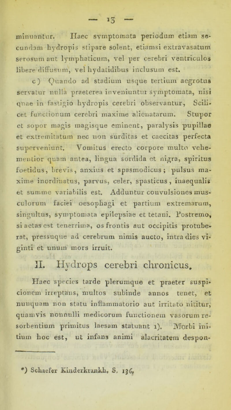 minuantur. Ilaec symptomata periodum etiam se- cundam hydropis stipare solent, etiamsi extravasatum serosum aut lymphaticum, vel per cerebri ventriculos libere diffusum, vel hydatidibus inclusum est. c) Quando ad stadium usque tertium aegrotus servatur nulla praeterea inveniuntur symptomata, nisi qnae in fastigio hydropis cerebri observantur, Scili- cet functionum cerebri maxime alienatarum. Stupor et sopor magis magisque eminent, paralysis pupillae et extremitatum nec non surditas et caecitas perfecta superveniunt. Vomitus erecto corpore multo velie- menlior quam antea, lingua sordida et nigra, spiritus foetidus, brevis, anxius et spasmodicus; pulsus ma- xime inordinatus, parvus, celer, spasticus , inaequalis et summe variabilis est. Adduntur convulsiones mus- culorum faciei oesophagi et partium extremarum, singultus, symptomata epilepsiae et tetani. Postremo, si aetas est tenerrima, os frontis aut occipitis protube- rat, pressuque ad cerebrum nimis aucto, intra dies vi- ginti et unum mors irruit. II. Hydrops cerebri chronicus. Haec species tarde plerumque et praeter suspi- cionem irreptans, multos subinde annos tenet, et nunquam non statu inflammatorio aut irritato nititur, quamvis nonnulli medicorum functionem vasorum re- sorbentium primitus laesam statuant i). Morbi ini- tium hoc est, ut infans animi alacritatem despon- *) Schaefer Kinderhrankh, S. 136,