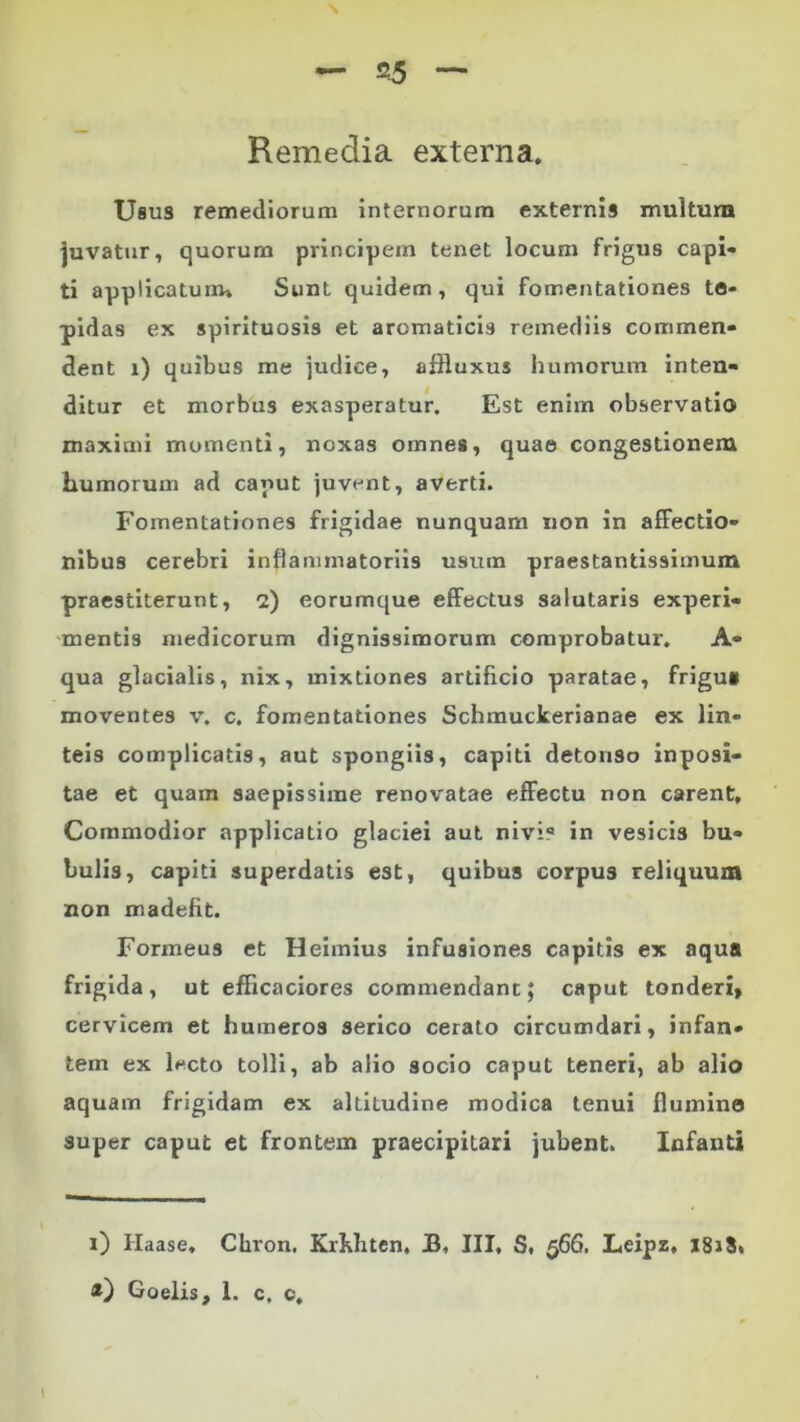 Remedia externa. Usus remediorum internorum externis multum juvatur, quorum principem tenet locum frigus capi- ti applicatum» Sunt quidem, qui fomentationes te- pidas ex spirituosis et aromaticis remediis commen- dent i) quibus me judice, afRuxus humorum inten- ditur et morbus exasperatur. Est enim observatio maximi momenti, noxas omnes, quae congestionem humorum ad caput juvent, averti. Fomentationes frigidae nunquam non in affectio- nibus cerebri inflammatoriis usum praestantissimum praestiterunt, 2) eorumque effectus salutaris experi- mentis medicorum dignissimorum comprobatur. A- qua glacialis, nix, mixtiones artificio paratae, frigu* moventes v. c. fomentationes Schmuckerianae ex lin- teis complicatis, aut spongiis, capiti detonso inposi- tae et quam saepissime renovatae effectu non carent. Commodior applicatio glaciei aut niviQ in vesicis bu- bulis, capiti superdatis est, quibus corpu3 reliquum non madefit. Formeus et Heimius infusiones capitis ex aqua frigida, ut efficaciores commendant; caput tonderi, cervicem et humeros serico cerato circumdari, infan- tem ex l*cto tolli, ab alio socio caput teneri, ab alio aquam frigidam ex altitudine modica tenui llumino super caput et frontem praecipitari jubent. Infanti 1) Ilaase. Cliron. Krhhten, JB, III, S, 566. Leipz, 181$. Goelis, 1. c, c.