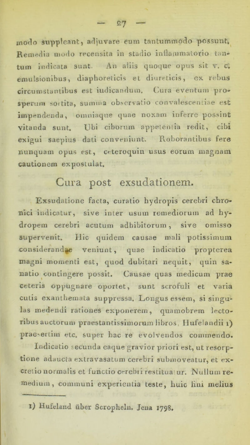 modo suppleant, adjuvare eum tantummodo possunt. Remedia modo recensita in stadio inflammatorio tan- tum indicata sunt. An aliis quoque opus sit v. c, emulsionibus, diaphoreticis et diureticis, cx rebus circumstantibus est iudicanduin. Cura eventum pro- sperum soitita, summa observatio convalescentiae est impendenda, omniaque quae noxam inferre possint vitanda sunt. Ubi ciborum appetentia redit, cibi exigui saepius dati conveniunt. Roborantibus fere nunquam opus est, c<-teroquin usus eorum magnam cautionem expostulat. Cura post exsudationem. Exsudatione facta, curatio hydropis cerebri chro- nici indicatur, sive inter usum remediorum ad hy- dropem cerebri acutum adbibitorum, sive omisso supervenit. Hic quidem causae mali potissimum consideranda veniunt, quae indicatio propterea magni momenti est, quod dubitari nequit, quin sa- natio contingere possit. Causae quas medicum prae ceteris oppugnare oportet, sunt scrofuli et varia cutis exanthemata suppressa. Longus essem, si singu- las medendi rationes exponerem, quamobrem lecto- ribus auctorum praestantissimorum libros Hufelandii i) praesertim etc. super hac re evolvendos commendo. Indicatio iecunda eaque gravior priori est, ut resorp- tione adaucta extravasatum cerebri submoveatur, et ex* cretio normalis et functio cerebri restitua!ur. Nullum re- medium, communi experientia teste, huic litu melius i) Hufeland uber Scropheln. Jena 1798,