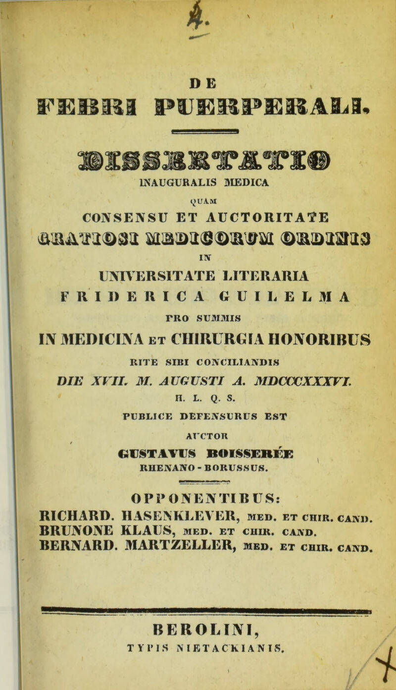 V D E INAUGURALIS BIEDICA <^UAM CONSENSU ET AUCTORITATE ITV UNIVERSITATE LITERARIA F R I D E R I C A G U I L E L M A PRO SUM3IIS L\ MEDICINA ET CHIRURGrA HONORIBUS RITE SIBI CONCILIANDIS DIE XVIL M. AUGUSTI A. MDCCXJXXXVI. n. L. Q. s. PUBLICE DEFENSURUS EST AUCTOn / GVSTAVUS BOISSERKK ^ RUENANO - BORUSSUS. OPPONENTIBUS: RICHARD. IIASENKLEVER, med. et ciiir. cand. BRUNONE KLAUS, med. et cuik. cand. BERNARD. MARTZELLER, med. et cuir. cand. BEROLINI, TYFIS MKTACKIANIS.