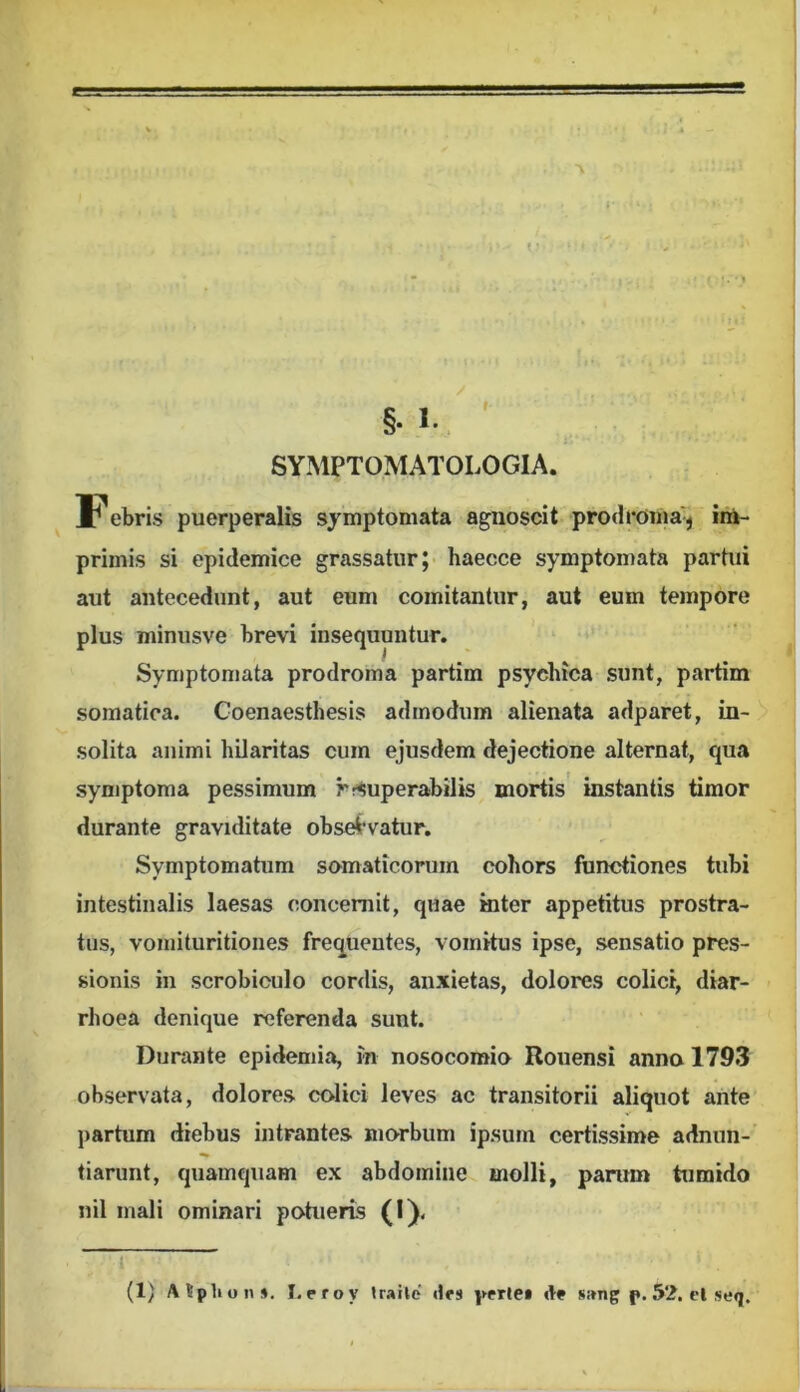 SYMPTOMATOLOGIA. F ebris puerperalis symptomata agnoscit prodi^oma'^ im- primis si epidemice grassatur;- haecce symptomata partui aut antecedunt, aut eum comitantur, aut eum tempore plus minusve brevi insequuntur. Symptomata prodroma partim psychica sunt, partim somatica. Goenaesthesis admodum alienata adparet, in- solita animi hilaritas cum ejusdem dejectione alternat, qua symptoma pessimum rr^uperabilis mortis instantis timor durante graviditate obselrvatur. Symptomatum somaticorum cohors functiones tubi intestinalis laesas concernit, quae mter appetitus prostra- tus, voniituritiones frequentes, vomitus ipse, sensatio pres- sionis in scrobiculo cordis, anxietas, dolores colici, diar- rhoea denique referenda sunt. Durante epidemia, in nosocomio Rouensi anno 1793 observata, dolores colici leves ac transitorii aliquot ante jiartum diebus intrantes morbum ipsum certissime adnun- tiarunt, quamquam ex abdomine molli, parum tumido nil mali ominari potueris (I). (1) Atpliun». I.eroy iraile «IfS perlei «It s;*ng f • 52. cl seq.