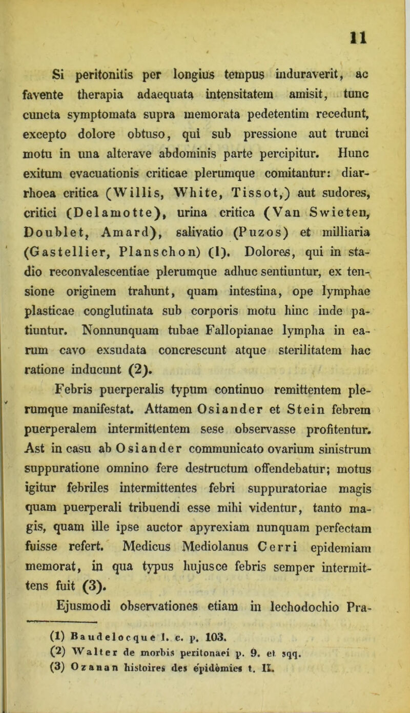 11 Si peritonitis per longius tempus induraverit, ac favente therapia adaequata intensitatein amisit, tunc cuncta symptomata supra memorata pedetentim recedunt, excepto dolore obtuso, qui sub pressione aut trunci motu in una alterave abdominis parte percipitur. Hunc exitum evacuationis criticae plerumque comitanturi diar- rhoea critica (W i Ilis, White, Tissot,) aut sudores, critici (Delamotte), urina critica (Van Swieten, Doublet, Amard), salivatio (Puzos) et milliaria (Gastellier, Planschon) (I). Dolores, qui in sta- dio reconvalescentiae plerumque adime sentiuntur, ex ten-, sione originem trahunt, quam intestina, ope lymphae plasticae conglutinata sub corporis motu hinc inde pa- tiuntur. Noimunquam tubae Fallopianae lympha in ea- rum cavo exsudata concrescunt atque sterilitatem hac ratione inducunt (2). Febris puerperalis typum continuo remittentem ple- rumque manifestat. Attamen Osiander et Stein febrem puerperalem intermittentem sese observasse profitentur, Ast in casu ab Osiander communicato ovarium sinistrum suppuratione omnino fere destructum offendebatur; motus igitur febriles intermittentes febri suppuratoriae magis quam puerperali tribuendi esse mihi videntur, tanto ma- gis, quam ille ipse auctor apyrexiam nunquam perfectam fuisse refert. Medicus Mediolanus Cerri epidemiam memorat, in qua typus hujusce febris semper intermit- tens fuit (3). Ejusmodi observationes etiam in lechodochio Pra- ti) Baudelocqu« 1. c. p. 103. (2) Walt er «le morbis peritonaei p. 9. et sqq.