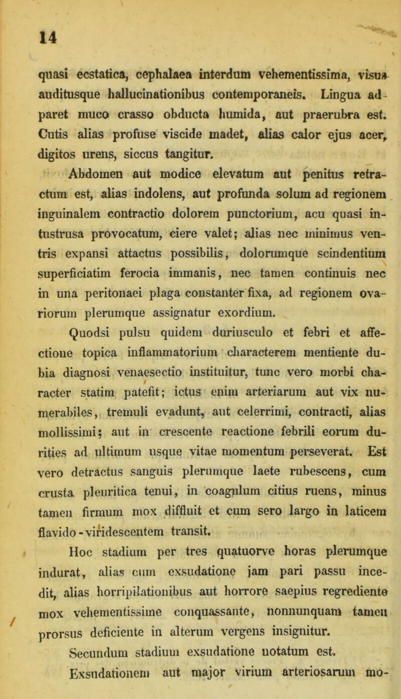 quasi ecstatica, cephalaea interdum vehementissima, visu» auditusque hallucinationibus contemporaneis. Lingua ad- paret muco crasso obducta humida, aut praerubra est. Cutis alias profuse viscide madet, alias calor ejus acer, digitos urens, siccus tangitur. Abdomen aut modice elevatum aut penitus retra- ctum est, alias indolens, aut profunda solum ad regionem inguinalem contractio dolorem punctorium, acu quasi in- tustrusa provocatum, ciere valet; alias nec minimus ven- tris expansi attactus possibilis, dolorumque scindentium superficiatim ferocia immanis, nec tamen continuis nec in una peritonaei plaga constanter fixa, ad regionem ova- riorum plerumque assignatur exordium. Quodsi pulsu quidem duriusculo et febri et affe- ctione topica inflammatorium cliaracterem mentiente du- bia diagnosi venaesectio instituitur, tunc vero morbi cha- racter statim patefit; ictus enim arteriarum aut vix nu- merabiles, tremuli evadunt, aut celerrimi, contracti, alias mollissimi; aut in crescente reactione febrili eorum du- rities ad ultimum usque vitae momentum perseverat. Est vero detractus sanguis plerumque laete rubescens, cum crusta pleuritica tenui, in 'coagulum citius ruens, minus tamen firmum mox diffluit et cum sero largo in laticem flavido - viridescentem transit. Hoc stadium per tres quatuorve horas plerumque indurat, alias cum exsudatione jam pari passu ince- dit, alias horripilationibus aut horrore saepius regrediente mox vehementissime conquassante, Uonnunquam tamen prorsus deficiente in alterum vergens insignitur. Secundum stadium exsudatione notatum est. Exsndationeni aut major virium arteriosarum mo-