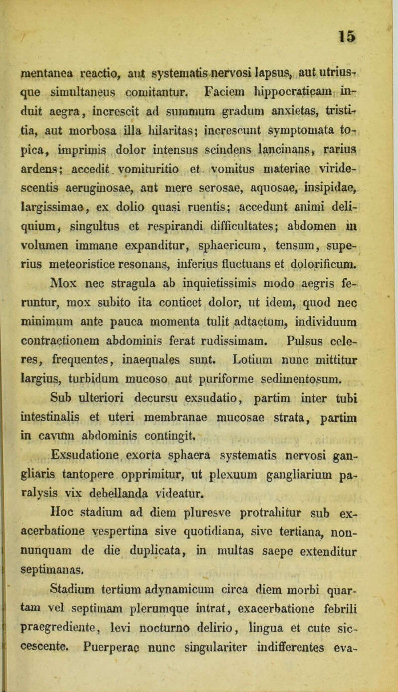 raentanca reactio, aiit systematis nen'Osi lapsus, aut utrius- quo simultaneus comitantur. Faciem hippocratipam in- duit aegra, increscit ad summum gradum anxietas, tristi- tia, aut morbosa illa hilaritas; increscunt symptomata to- pica, imprimis dolor intensus scindens lancinans, rarius ardens; accedit, vomituritio et vomitus materiae viride- scentis aeruginosae, ant mere serosae, aquosae, insipidae, largissimae, ex dolio quasi ruentis; accedunt animi deli- quium, singultus et respirandi difficultates; abdomen in volumen immane expanditur, sphaericum, tensum, supe- rius meteoristice resonans, inferius fluctuans et dolorificum. Mox nec stragula ab inquietissimis modo aegris fe- runtur, mox subito ita conticet dolor, ut idem, quod nec minimum ante pauca momenta tulit adtactum, individuum contractionem abdominis ferat rudissimam. Pulsus cele- res, frequentes, inaequales sunt. Lotium nunc mittitur largius, turbidum mucoso aut puriforme sedimentosum. Sub ulteriori decursu exsudatio, partim inter tubi intestinalis et uteri membranae mucosae strata, partim in cavum abdominis contingit, Exsudatione, exorta sphaera systematis nervosi gan- gliaris tantopere opprimitur, ut plexuum gangliarium pa- ralysis vix debellanda videatur. Hoc stadium ad diem pluresve protrahitur sub ex- acerbatione vespertina sive quotidiana, sive tertiana, non- nunquam de die duplicata, in multas saepe extenditur septimanas. Stadium tertium adynamicum circa diem morbi quar- tam vel septimam plerumque intrat, exacerbatione febrili praegrediente, levi nocturno delirio, lingua et cute sic- cescente. Puerperae nunc singulariter indifferentes cva-