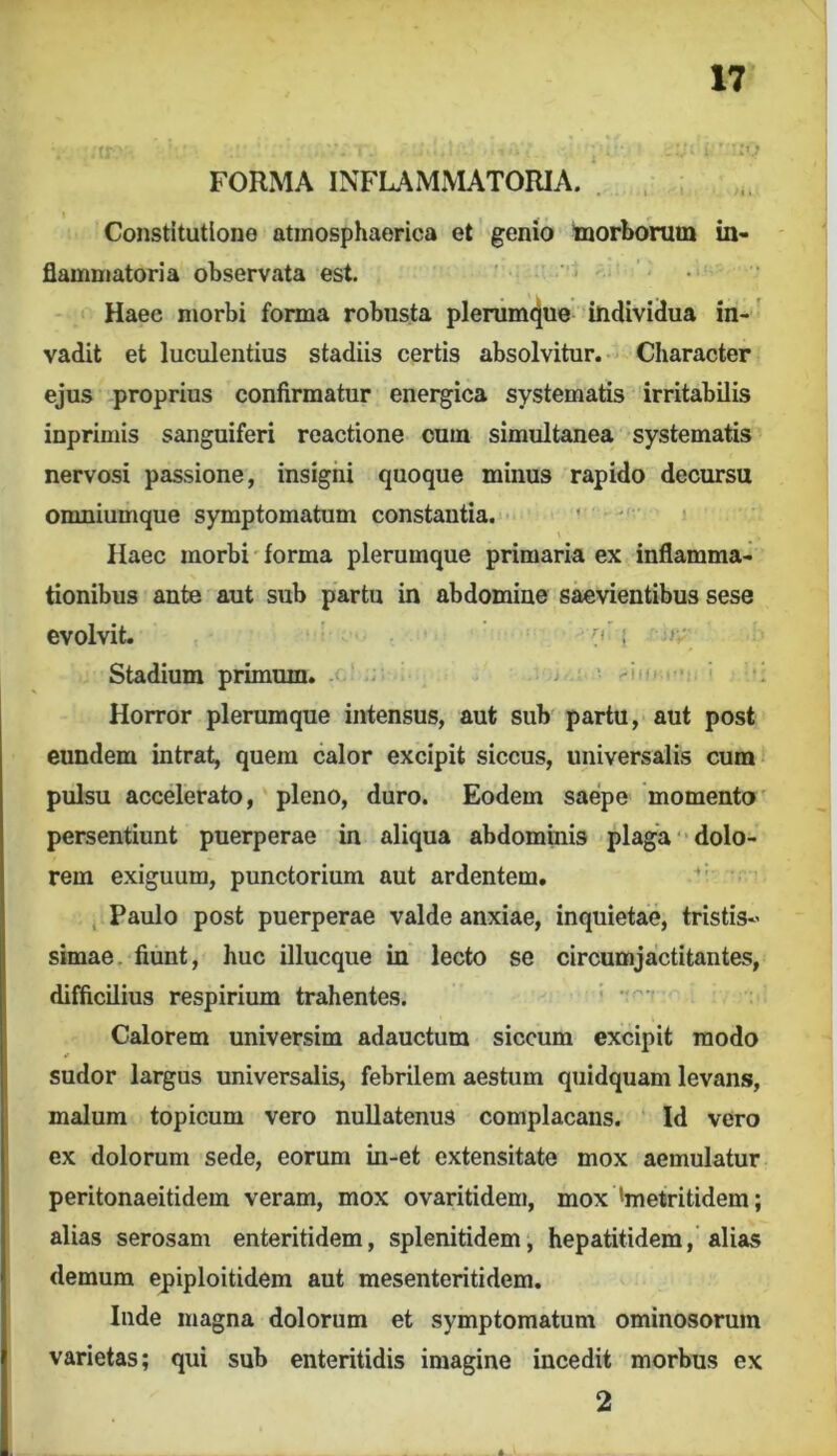 FORMA INFLAMmTORIA. . . Constitutione atinosphaerica et genio toorborum in- flammatoria observata est. Haec morbi forma robusta plerum4ue individua in-' vadit et luculentius stadiis certis absolvitur.- Character ejus proprius confirmatur enei^ica systematis irritabilis inprimis sanguiferi reactione cum simultanea systematis nervosi passione, insigiii quoque minus rapido decursu omniumque symptomatum constantia. . . , Haec morbi'forma plerumque primaria ex inflamma- tionibus ante aut sub partu in abdomine saevientibus sese evolvit. t ' Stadium primum. - - ' ■ r-. Horror plerumque intensus, aut sub partu, aut post eundem intrat, quem calor excipit siccus, universalis cum pulsu accelerato, pleno, duro. Eodem saepe momento' persentiunt puerperae in aliqua abdominis plaga “dolo- rem exiguum, punctorium aut ardentem. ‘ , Paulo post puerperae valde anxiae, inquietae, tristis- simae, fiunt, huc illucque in lecto se circumjactitantes, difficilius respirium trahentes. ' Calorem universim adauctum siccum excipit modo * sudor largus universalis, febrilem aestum quidquam levans, malum topicum vero nullatenus complacans. Id vero ex dolorum sede, eorum in-et extensitate mox aemulatur peritonaeitidem veram, mox ovaritidem, mox 'metritidem; alias serosam enteritidem, splenitidem, hepatitidem, alias demum epiploitidem aut mesenteritidem, Inde magna dolorum et symptomatum ominosorum varietas; qui sub enteritidis imagine incedit morbus ex 2