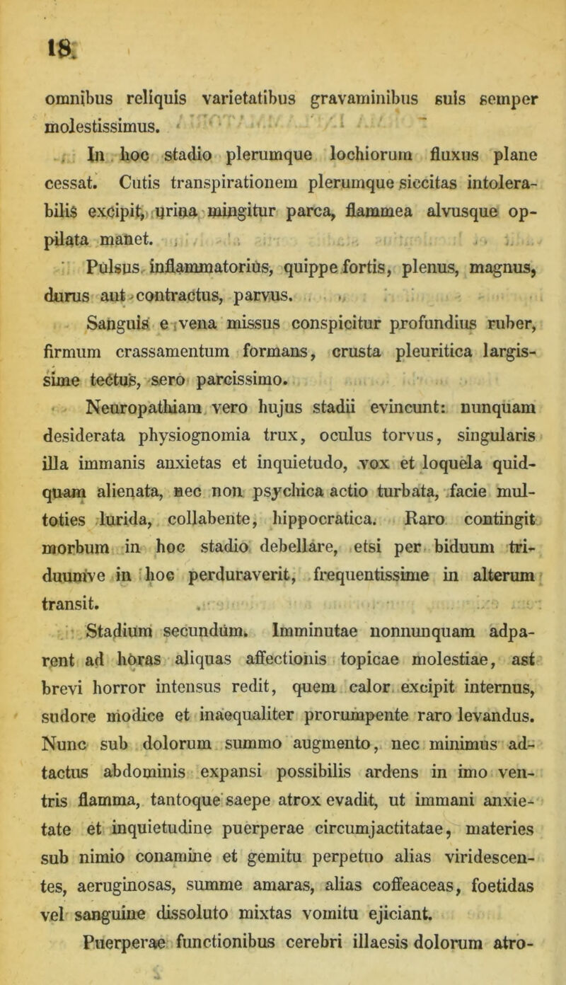 Ift omnibus reliquis varietatibus gravaminibus suis semper molestissimus. . ‘ ’ 'i -/: In. lioc stadio plerumque lochiorum fluxus plane cessat. Cutis transpirationem plerumque siccitas intolera- bilis excipit,); urinae mingitur parca, flammea alvusque op- pilata manet. , ' . j. Pulsus inflammatorins, quippe fortis, plenus, magnus, durus aut ^ contractus, parvus. , Sanguis ei vena missus conspicitur profundius ruber, firmum crassamentum formans, crusta pleuritica largis- sime teCtus, sero parcissimo. • Neuropathiam, vero hujus stadii evincunt: nunquam desiderata physiognomia trux, oculus torvus, singularis illa immanis anxietas et inquietudo, .vox et loquela quid- quam alienata, nec non psychica actio turbata, facie mul- toties lurida,, collabente, hippocratica. Raro contingit morbum in hoc stadio debellare, .etsi per biduum tri- duunive in Ihoc perduraverit, ,,frequentissime in alterum^ transit. , • . ' Stadium secundum^ Imminutae nonnunquam adpa- rent ad hhras aliquas affectionis. topicae molestiae, ast’ brevi horror intensus redit, quem calor, excipit internus, sudore modice et inaequaliter proruropMjnte raro levandus. Nunc sub dolorum summo augmento, nec minimus ad- tactus abdominis expansi possibilis ardens in imo ven- tris flamma, tantoque'saepe atrox evadit, ut immani anxie-* tate et inquietudine puerperae circumjactitatae, materies sub nimio conamine et gemitu perpetuo alias viridescen- tes, aeruginosas, summe amaras, alias coffeaceas, foetidas veb sanguine dissoluto mixtas vomitu ejiciant. Puerperae functionibus cerebri illaesis dolorum atro- 4