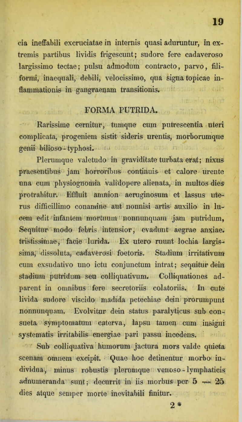 cia ineffabili excruciatae in internis quasi aduruntur, in ex- tremis partibus lividis frigescuut; sudore fere cadaveroso largissimo tectae; pulsu admodum contracto, parvo, fili- formi, inaequali, debili, velocissimo, qua signa topicae in- flammationis in gangraenam transitionis. FORMA PUTRIDA. Rarissime cernitur, tumque cum putrescentia uteri complicata, progeniem sistit sideris urentis, morborumque genii bilioso - typhosi. ' • Plerumque valetudo in graviditate turbata erat; nixus praesentibus jam horroribus continuis et calore urente nna cum physiognomia validopere alienata, in multos dies protrahitur. Effluit amnion aeruginosum et lassus ute- rus difficillimo conamine aut< nonnisi artis auxilio in lu- cem edit infantem mortuum' nonnimquam jam putridum, Sequitur modo febris intensior, evadunt aegrae anxiae, tristissimaej facie lurida. Ex utero ruunt lochia largis- sima,' dissoluta, cadaverosi' foetoris. Stadium irritativum cum exsudativo uno ictu conjunctum intrat; sequitur deiii stadium putridum' seu colliquativum. Colliquationos ad- parent in omnibus fere secretoriis colatoriis. In cute livida sudore viscido madida petechiae dein^ prorumpunt nonnimquam. Evolvitor dein status paralyticus sub con- sueta symptomatum caterva, lapsu tamen cum insigni ' systematis irritabilis‘energiae pari passu incedens. Sub colliquativa humorum jactura mors valde quieta scenam omnem excipit. • Quae hoc detinentur morbo’ in- dividua, minus robustis plerumque' venoso-lymphaticis adnumeranda sunt; decurrit in iis morbusipcr 5 t— 25 dies atque semper morte inevitabili finitur. 2 *