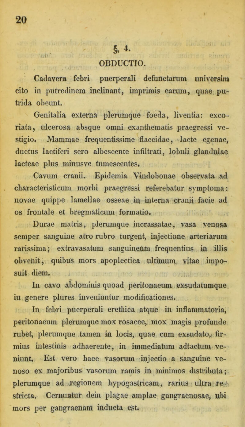 OBDUCTIO. Cadavera febri puerperali defunctarum universim cito in putredinem inclinant, imprimis earum, quae pu- trida obeunt. Genitalia externa plerumque foeda, liventia: exco- riata, ulcerosa absque omni exanthematis praegressi ve- stigio. Mammae frequentissime flaccidae, - lacte egenae, ductus lactiferi sero albescente infdtrati, lobuli glandulae lacteae plus minusve tumescentes. Cavum cranii. Epidemia Vindobonae observata ad characteristicum morbi praegressi referebatur symptoma: novae quippe lamellae osseae in interna cranii facie ad os frontale et bregmaticum formatio. Durae matris, plerumque incrassatae, vasa venosa semper sanguine atro rubro turgent, injectione arteriarum rarissima; extravasatum sanguineum frequentius in illis obvenit, quibus mors apoplectica ultimum vitae impo- suit diem. In cavo abdominis quoad peritonaeum exsudatumque iu genere plures inveniuntur modificationes. In febri puerperali erethica atque in inflammatoria, peritonaeum plerumque mox rosacee, mox magis profunde rubet, plerumque tamen in locis, quae cum exsudato,, fir- mius intestinis adhaerente, in immediatum adtactum ve- niunt. Est vero haec vasorum rinjectio a sanguine ve- noso ex majoribus vasorum ramis in minimos distributa; plerumque ad jegionem hypogastricam, rarius ultra» reri' stricta. Cernuntur dein plagae amplae gangraenosae, ubi mors per gangraenam inducta est.